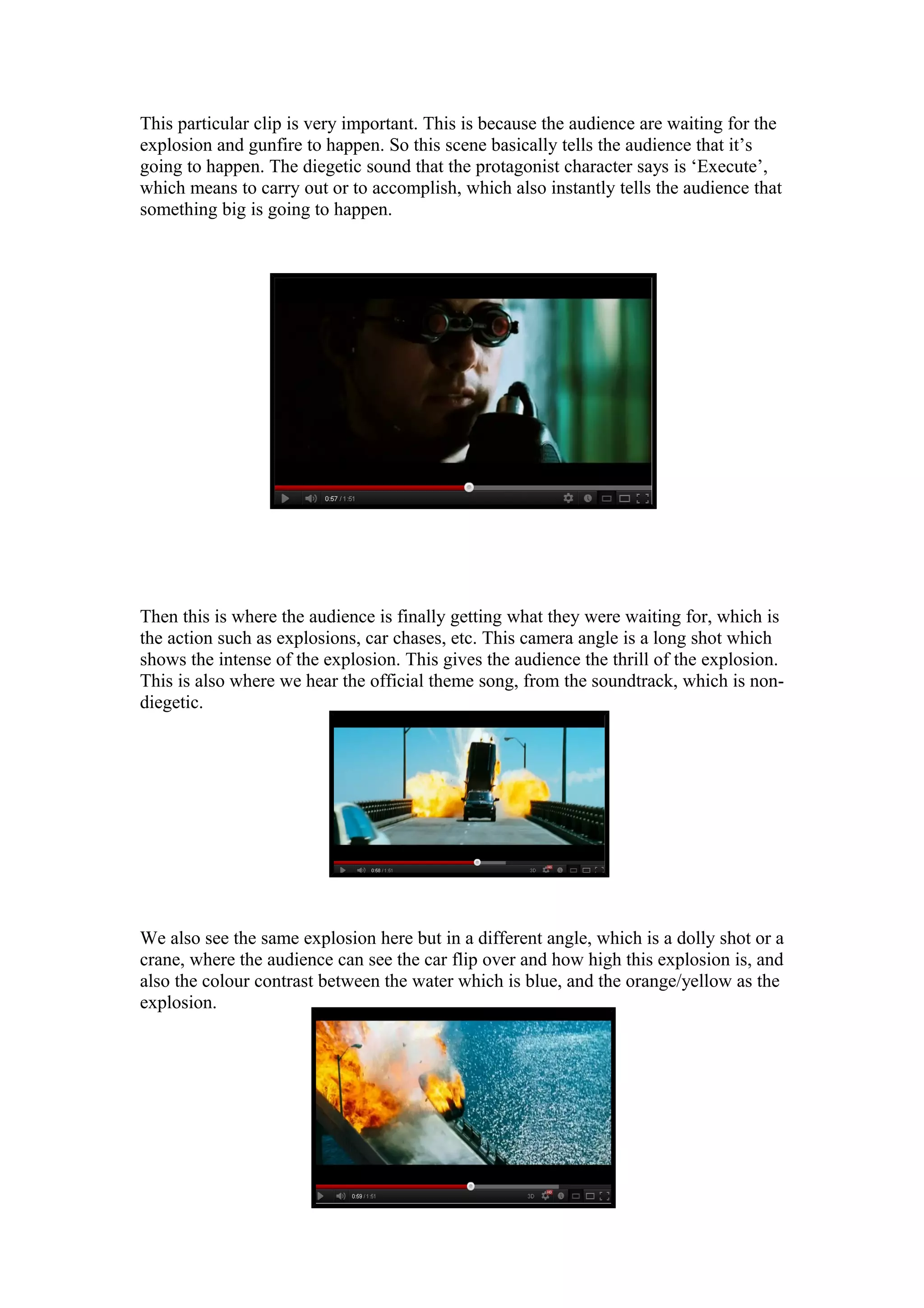This particular clip is very important. This is because the audience are waiting for the
explosion and gunfire to happen. So this scene basically tells the audience that it’s
going to happen. The diegetic sound that the protagonist character says is ‘Execute’,
which means to carry out or to accomplish, which also instantly tells the audience that
something big is going to happen.

Then this is where the audience is finally getting what they were waiting for, which is
the action such as explosions, car chases, etc. This camera angle is a long shot which
shows the intense of the explosion. This gives the audience the thrill of the explosion.
This is also where we hear the official theme song, from the soundtrack, which is nondiegetic.

We also see the same explosion here but in a different angle, which is a dolly shot or a
crane, where the audience can see the car flip over and how high this explosion is, and
also the colour contrast between the water which is blue, and the orange/yellow as the
explosion.

 