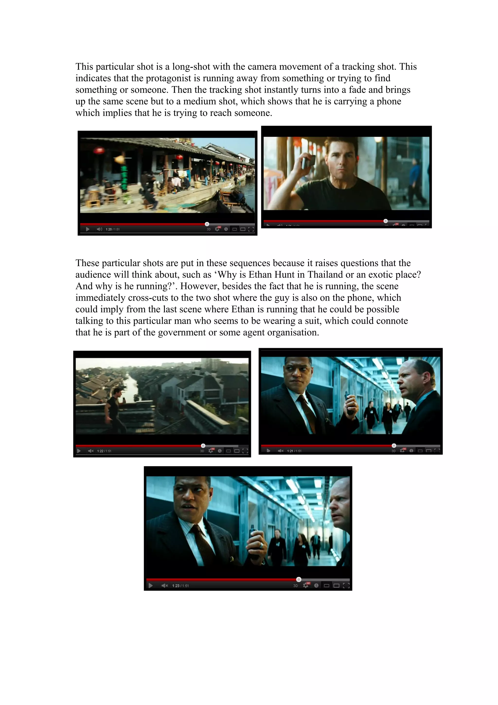 This particular shot is a long-shot with the camera movement of a tracking shot. This
indicates that the protagonist is running away from something or trying to find
something or someone. Then the tracking shot instantly turns into a fade and brings
up the same scene but to a medium shot, which shows that he is carrying a phone
which implies that he is trying to reach someone.

These particular shots are put in these sequences because it raises questions that the
audience will think about, such as ‘Why is Ethan Hunt in Thailand or an exotic place?
And why is he running?’. However, besides the fact that he is running, the scene
immediately cross-cuts to the two shot where the guy is also on the phone, which
could imply from the last scene where Ethan is running that he could be possible
talking to this particular man who seems to be wearing a suit, which could connote
that he is part of the government or some agent organisation.

 