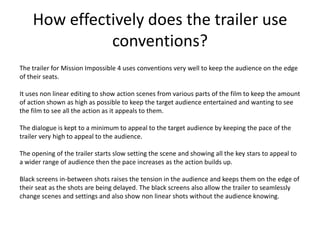 How effectively does the trailer use conventions? The trailer for Mission Impossible 4 uses conventions very well to keep the audience on the edge of their seats.  It uses non linear editing to show action scenes from various parts of the film to keep the amount of action shown as high as possible to keep the target audience entertained and wanting to see the film to see all the action as it appeals to them. The dialogue is kept to a minimum to appeal to the target audience by keeping the pace of the trailer very high to appeal to the audience. The opening of the trailer starts slow setting the scene and showing all the key stars to appeal to a wider range of audience then the pace increases as the action builds up. Black screens in-between shots raises the tension in the audience and keeps them on the edge of their seat as the shots are being delayed. The black screens also allow the trailer to seamlessly change scenes and settings and also show non linear shots without the audience knowing.   