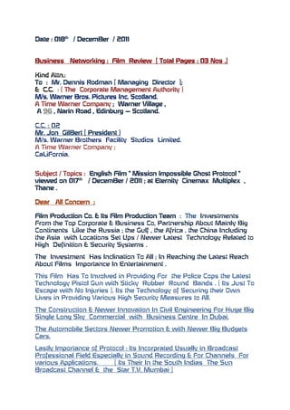 Date : 018th / DecemBer / 2011


Business   Networking : Film Review [ Total Pages : 03 Nos .]

Kind Attn.:
To : Mr. Dennis Rodman [ Managing Director ];
& C.C. : ( The Corporate Management Authority )
M/s. Warner Bros. Pictures Inc. Scotland.
A Time Warner Company ; Warner Village ,
 A 96 , Narin Road , Edinburg – Scotland.

C.C. : 02
Mr. Jon GilBert [ President )
M/s. Warner Brothers Facility Studios Limited.
A Time Warner Company ;
CaLiFornia.


Subject / Topics : English Film “ Mission Impossible Ghost Protocol “
viewed on 017th / DecemBer / 2011 ; at Eternity Cinemax Multiplex ,
Thane .

Dear   All Concern ;

Film Production Co. & Its Film Production Team : The Investments
From the Top Corporate & Business Co, Partnership About Mainly Big
Continents Like the Russia ; the Gulf , the Africa . the China Including
the Asia with Locations Set Ups / Newer Latest Technology Related to
High Definition & Security Systems .

The Investment Has Inclination To All ; In Reaching the Latest Reach
About Films Importance In Entertainment .

This Film Has To Involved in Providing For the Police Cops the Latest
Technology Pistol Gun with Sticky Rubber Round Bands . [ Its Just To
Escape with No Injuries ]. Its the Technology of Securing their Own
Lives in Providing Various High Security Measures to All.

The Construction & Newer Innovation In Civil Engineering For Huge Big
Single Long Sky Commercial with Business Centre In Dubai.

The Automobile Sectors Newer Promotion & with Newer Big Budgets
Cars.

Lastly Importance of Protocol : Its Incorprated Usually in Broadcast
Professional Field Especially in Sound Recording & For Channels For
various Applications.     [ Its Their In the South Indias The Sun
Broadcast Channel & the Star T.V. Mumbai ]
 