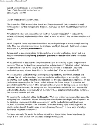 Mission	Impossible	or	Mission	Critical?



         Subject: Mission Impossible or Mission Critical?
         From: <GAAP Financial Executive Search>
         Date: 3/1/2013 11:34 AM


         MissionImpossibleorMissionCri cal?

         “Goodmorning,GAAP.Yourmission,shouldyouchoosetoacceptit,istoassessthestrategic
         thinkingskillsofourtopmanagersanddirectors.Asalways,wedon’tdoubtthatyourteamwill
         succeed.”

         We’vetakenliber eswiththewell‐knownlinefrom“MissionImpossible.”Itendswiththe
         SecretarydisavowinganyknowledgeoftheForce’sac ons,notwithaclient’svoteofconﬁdenceas
         above.

         Hereisourpoint:Someinterviewersconsideritadaun ngchallengetoassessstrategicthinking
         skills.Theymaywishthatthemission,likethetape,wouldself‐destruct.Butit’snotamission
         impossible.Itis,however,missioncri cal.

         Ourapproachtoassessingstrategicthinkingskillshasproventobeeﬀec ve.Simplyput:Ina
         disciplinedmannerweaskprobing,purposefulques onsandac velylistentothecandidate’s
         narra ve.

         Weaskcandidatestodescribethecompe velandscape:theindustry,players,andperipheral
         elements.Whatarethekeythreats,opportuni es,andpivotpoints?Whatistrending?Whatare
         thecompe tors’nextmoveslikelytobe,suchasnewproductsorini a ves?Shouldthe
         candidate’scompanyreframeitsposi oninthemarketplace?Whatarethetrade‐oﬀs?

         Welookatvariousfacetsofstrategicthinkingincludingcrea vity,innova on,intellect,and
         curiosity.Weaskcandidatesabouttheirsourcesofdataandintelligence,aboutsubjectma er
         expertstheyreachoutto.Doesthecandidateseekoutdiverseperspec vesandopinions?Weask
         candidatestoconceptualizethefuture.Istheirvisionofthefutureunique?Isitcredibleand
         groundedinreality?Howdoesitdiﬀerfromconven onalwisdom?Somepeopleareexcitedand
         mo vatedbytheunknown,theambiguous,andtheparadoxical.Despitetheriskstheyareable
         andwillingtoar culatetheirvision,totelltheirstory.Thosepeoplearelikelystrategicthinkers,or
         theyprobablyhavetheap tude.

         Weexaminethecandidate’scri calthinkingskills.Whatnewinsightshasthecandidategainedby
         divingdeepintothebusinessandtheindustry?Wereassump onschallengedandanalyzed?Can
         thecandidateenvisionunintendedconsequences?Hasthecandidateformulatedworkable
         solu onstocomplexproblems?Weassessthecandidate’sthinkingstyle:doesitappeartobe
         intui veorfact‐based?Broadinscopeormorelinearandfocused?Isthereamixofwisdom,
         experience,judgmentandanalysis?

         Thisisourapproach.Wewouldliketohearfromothers.Yourmission,shouldyouchooseto
         acceptit,istosharewithushowyouassessstrategicthinkingskills.


1	of	2                                                                                                     3/6/2013	11:05	AM
 