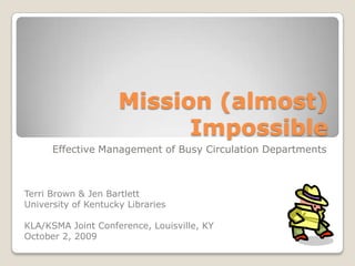 Mission (almost)
                           Impossible
      Effective Management of Busy Circulation Departments



Terri Brown & Jen Bartlett
University of Kentucky Libraries

KLA/KSMA Joint Conference, Louisville, KY
October 2, 2009
 