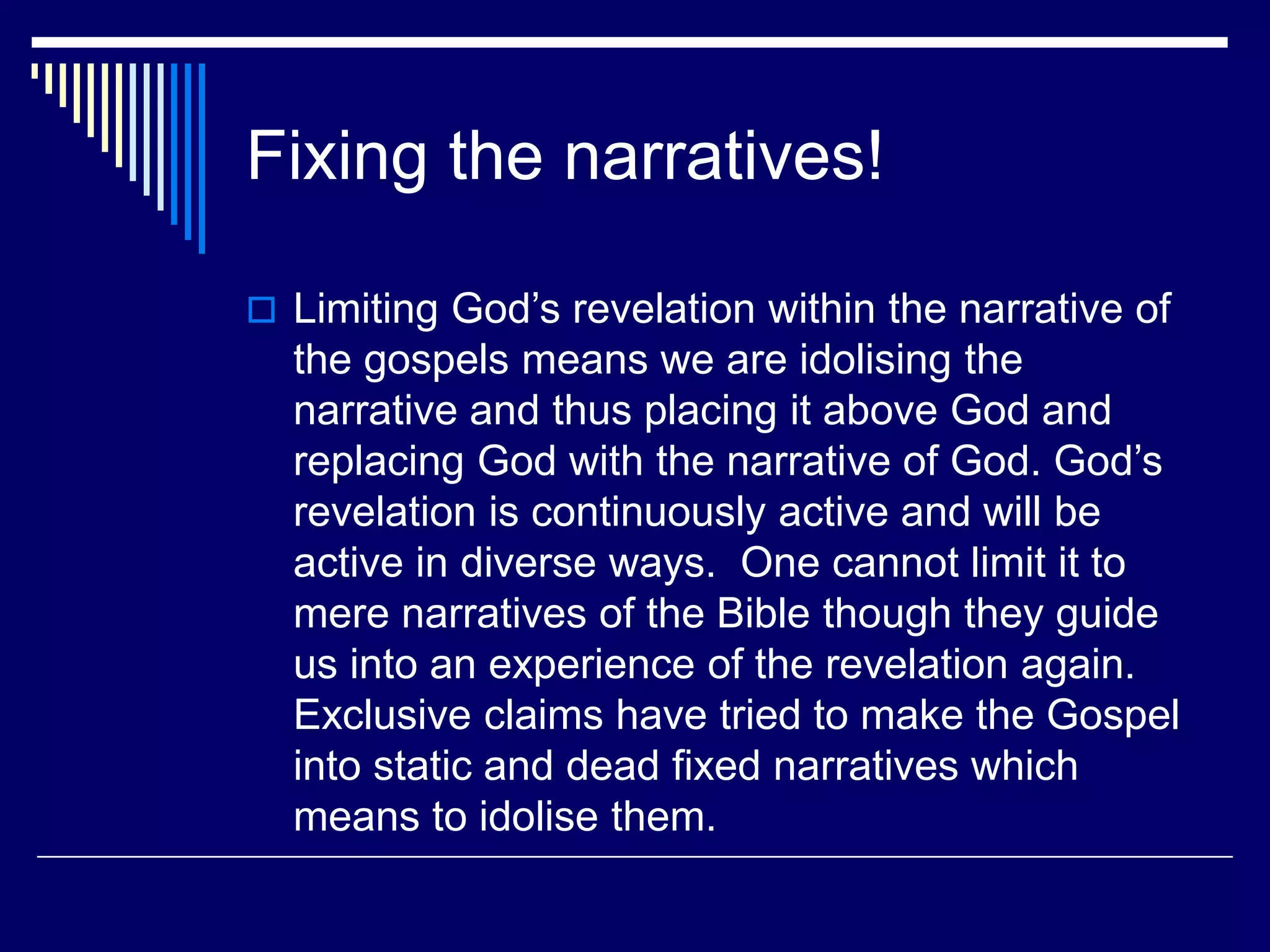 Fixing the narratives!
 Limiting God’s revelation within the narrative of
the gospels means we are idolising the
narrative and thus placing it above God and
replacing God with the narrative of God. God’s
revelation is continuously active and will be
active in diverse ways. One cannot limit it to
mere narratives of the Bible though they guide
us into an experience of the revelation again.
Exclusive claims have tried to make the Gospel
into static and dead fixed narratives which
means to idolise them.
 