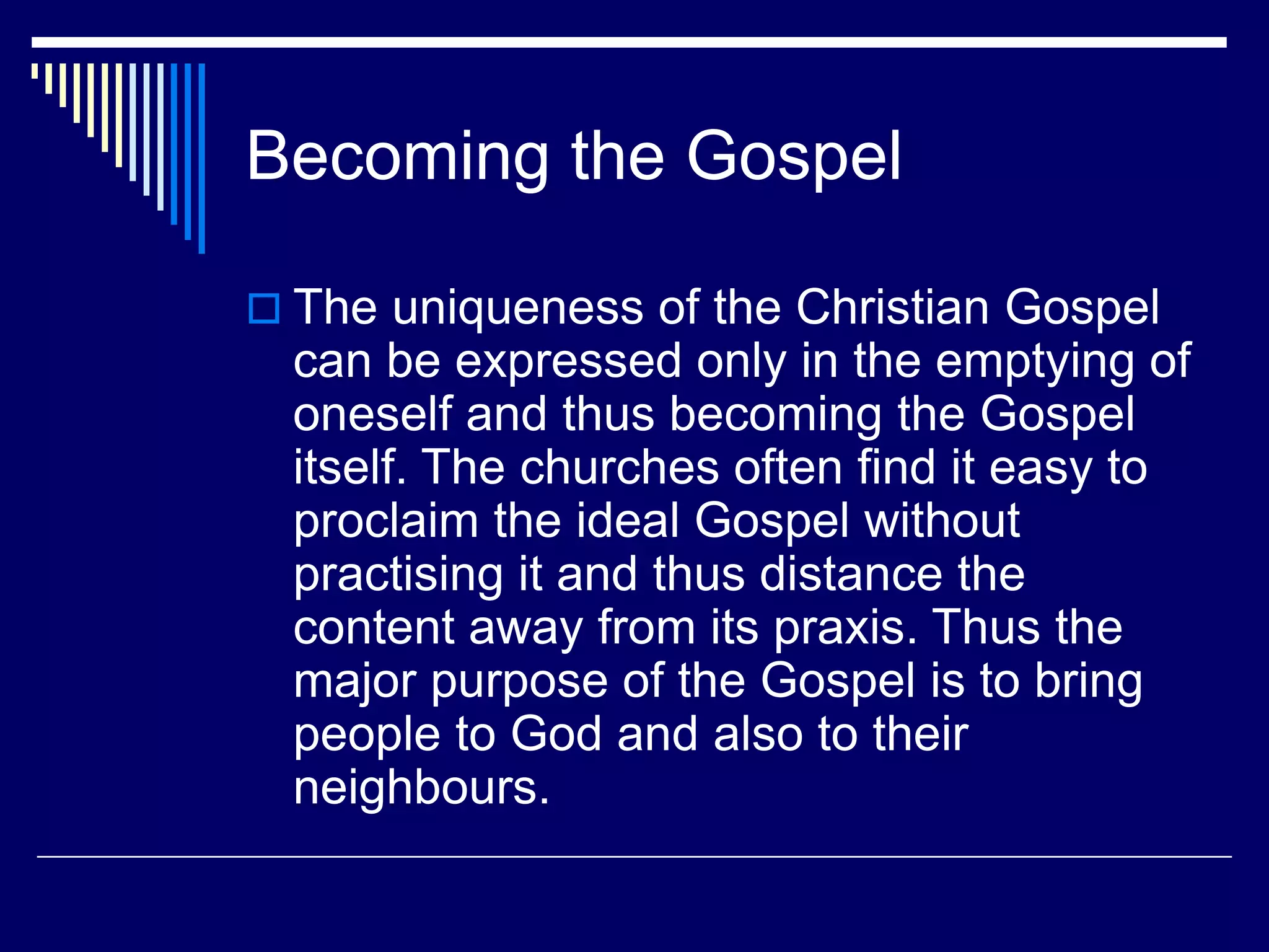 Becoming the Gospel
 The uniqueness of the Christian Gospel
can be expressed only in the emptying of
oneself and thus becoming the Gospel
itself. The churches often find it easy to
proclaim the ideal Gospel without
practising it and thus distance the
content away from its praxis. Thus the
major purpose of the Gospel is to bring
people to God and also to their
neighbours.
 