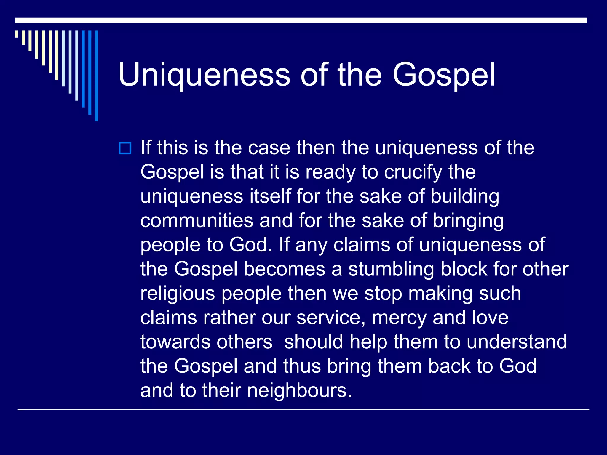 Uniqueness of the Gospel
 If this is the case then the uniqueness of the
Gospel is that it is ready to crucify the
uniqueness itself for the sake of building
communities and for the sake of bringing
people to God. If any claims of uniqueness of
the Gospel becomes a stumbling block for other
religious people then we stop making such
claims rather our service, mercy and love
towards others should help them to understand
the Gospel and thus bring them back to God
and to their neighbours.
 