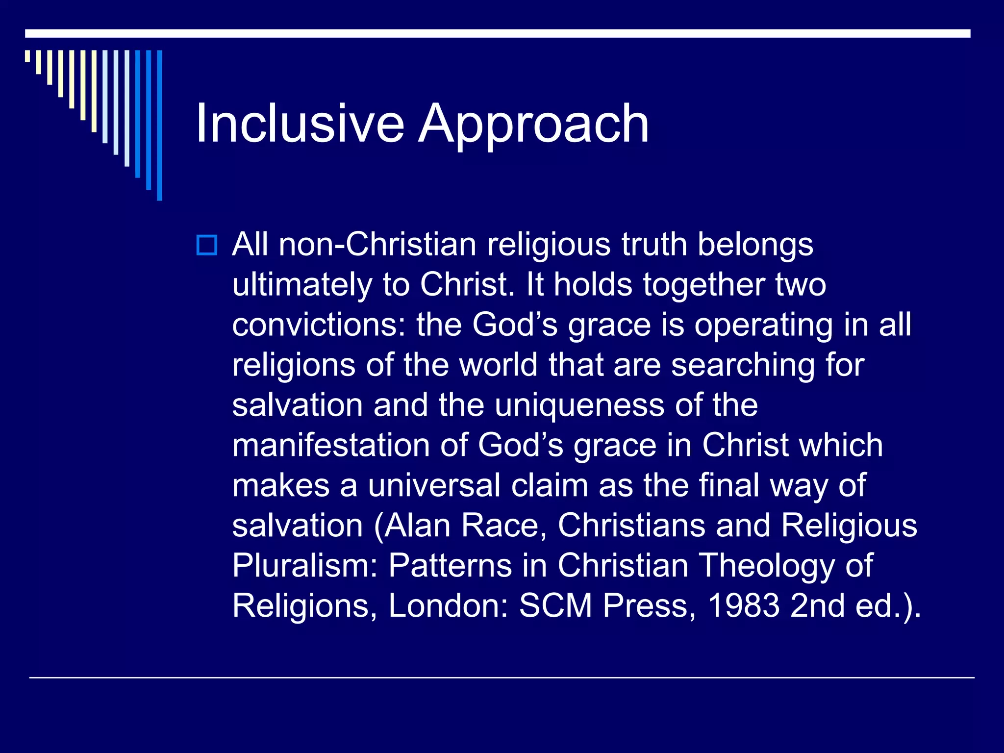 Inclusive Approach
 All non-Christian religious truth belongs
ultimately to Christ. It holds together two
convictions: the God’s grace is operating in all
religions of the world that are searching for
salvation and the uniqueness of the
manifestation of God’s grace in Christ which
makes a universal claim as the final way of
salvation (Alan Race, Christians and Religious
Pluralism: Patterns in Christian Theology of
Religions, London: SCM Press, 1983 2nd ed.).
 