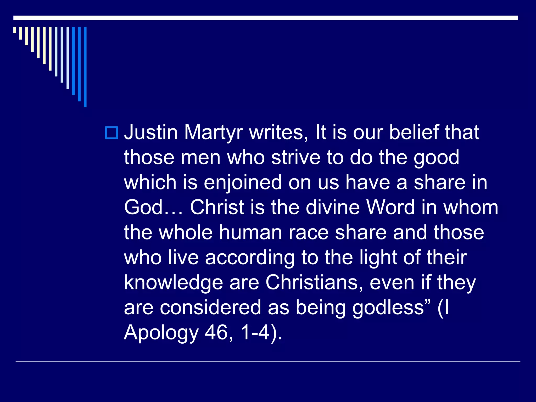  Justin Martyr writes, It is our belief that
those men who strive to do the good
which is enjoined on us have a share in
God… Christ is the divine Word in whom
the whole human race share and those
who live according to the light of their
knowledge are Christians, even if they
are considered as being godless” (I
Apology 46, 1-4).
 