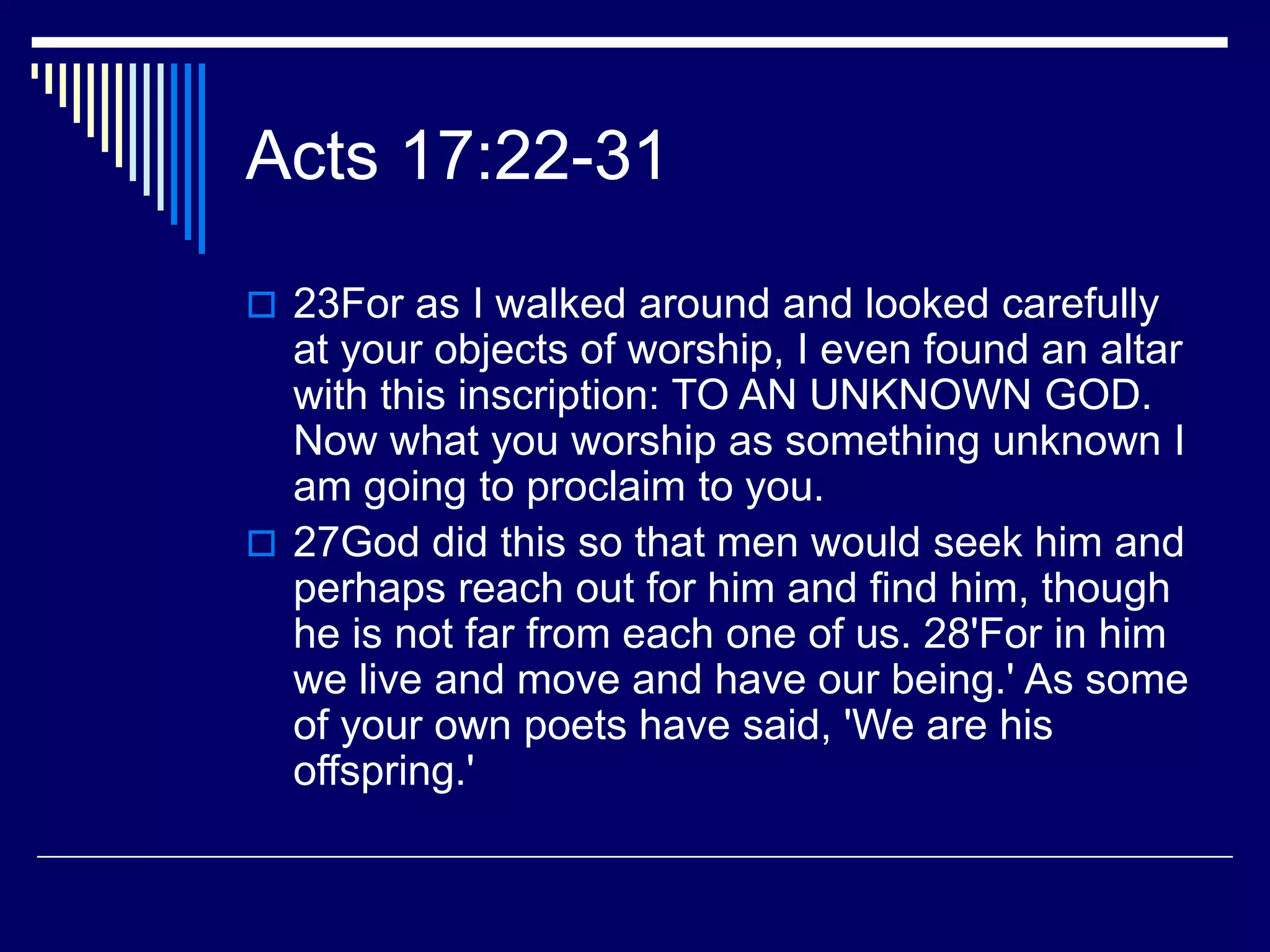 Acts 17:22-31
 23For as I walked around and looked carefully
at your objects of worship, I even found an altar
with this inscription: TO AN UNKNOWN GOD.
Now what you worship as something unknown I
am going to proclaim to you.
 27God did this so that men would seek him and
perhaps reach out for him and find him, though
he is not far from each one of us. 28'For in him
we live and move and have our being.' As some
of your own poets have said, 'We are his
offspring.'
 