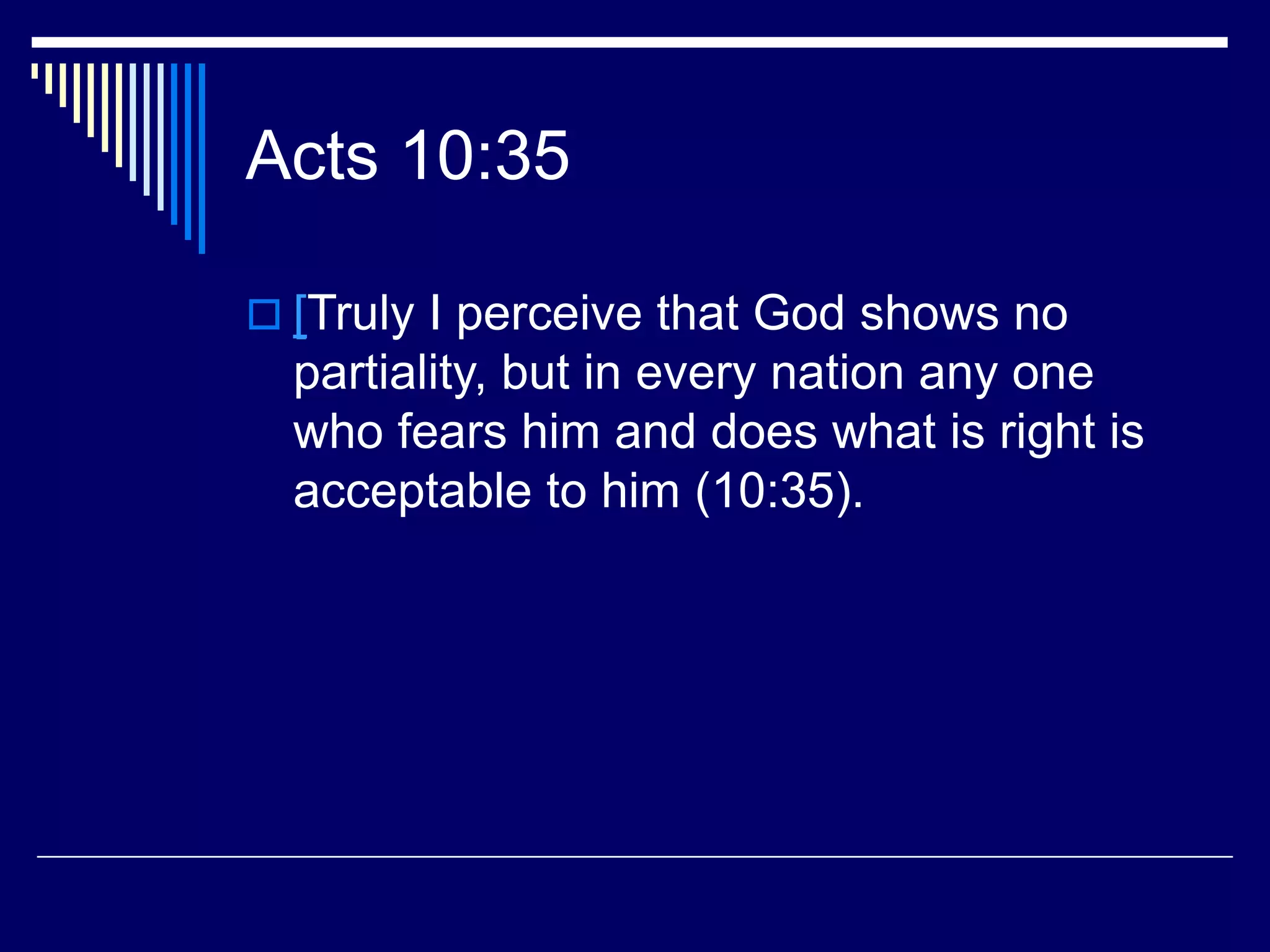 Acts 10:35
 [Truly I perceive that God shows no
partiality, but in every nation any one
who fears him and does what is right is
acceptable to him (10:35).
 