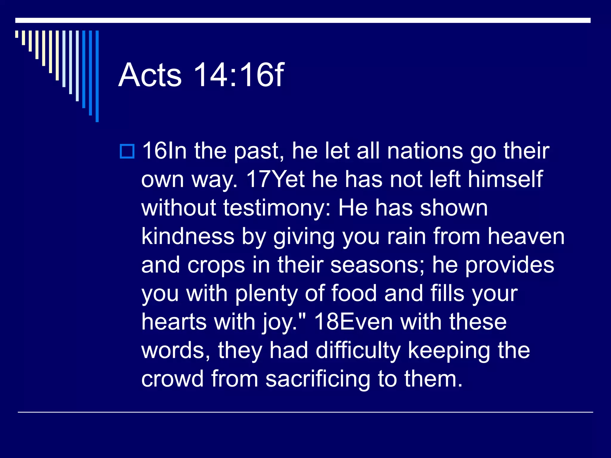 Acts 14:16f
 16In the past, he let all nations go their
own way. 17Yet he has not left himself
without testimony: He has shown
kindness by giving you rain from heaven
and crops in their seasons; he provides
you with plenty of food and fills your
hearts with joy." 18Even with these
words, they had difficulty keeping the
crowd from sacrificing to them.
 
