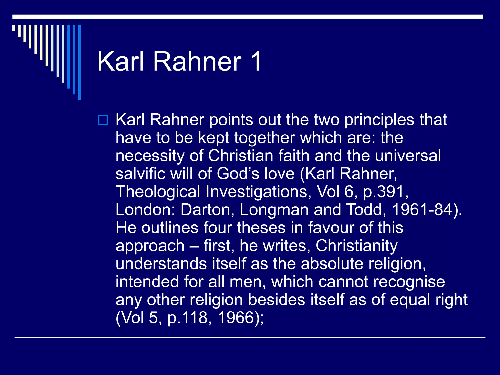 Karl Rahner 1
 Karl Rahner points out the two principles that
have to be kept together which are: the
necessity of Christian faith and the universal
salvific will of God’s love (Karl Rahner,
Theological Investigations, Vol 6, p.391,
London: Darton, Longman and Todd, 1961-84).
He outlines four theses in favour of this
approach – first, he writes, Christianity
understands itself as the absolute religion,
intended for all men, which cannot recognise
any other religion besides itself as of equal right
(Vol 5, p.118, 1966);
 