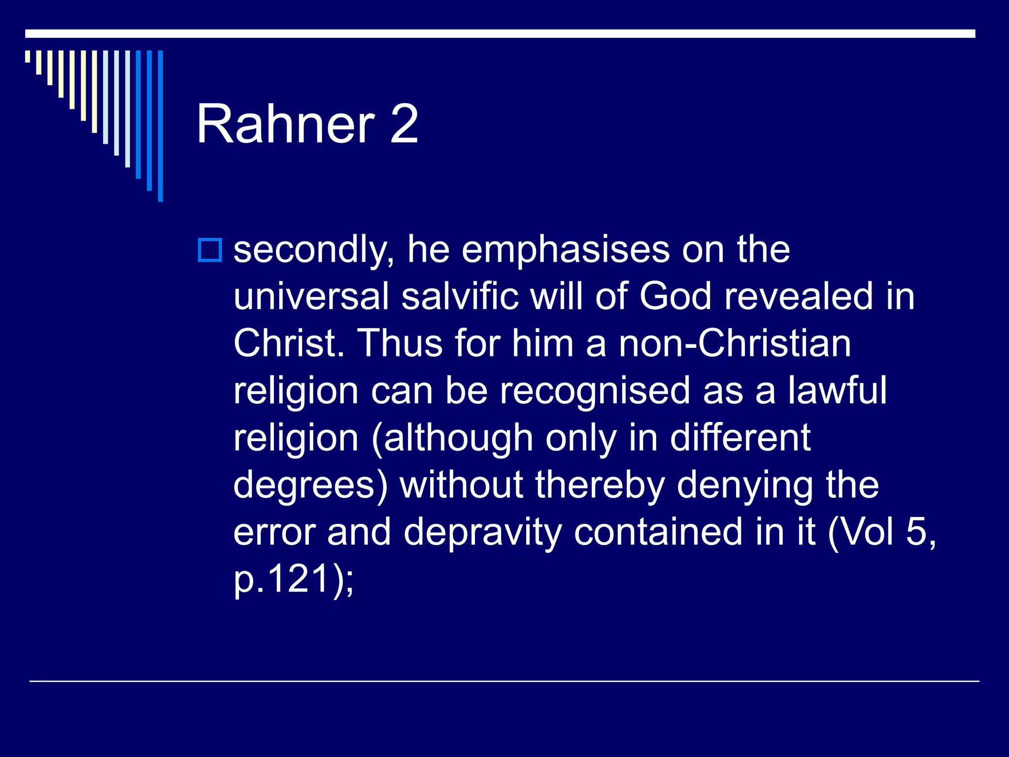 Rahner 2
 secondly, he emphasises on the
universal salvific will of God revealed in
Christ. Thus for him a non-Christian
religion can be recognised as a lawful
religion (although only in different
degrees) without thereby denying the
error and depravity contained in it (Vol 5,
p.121);
 