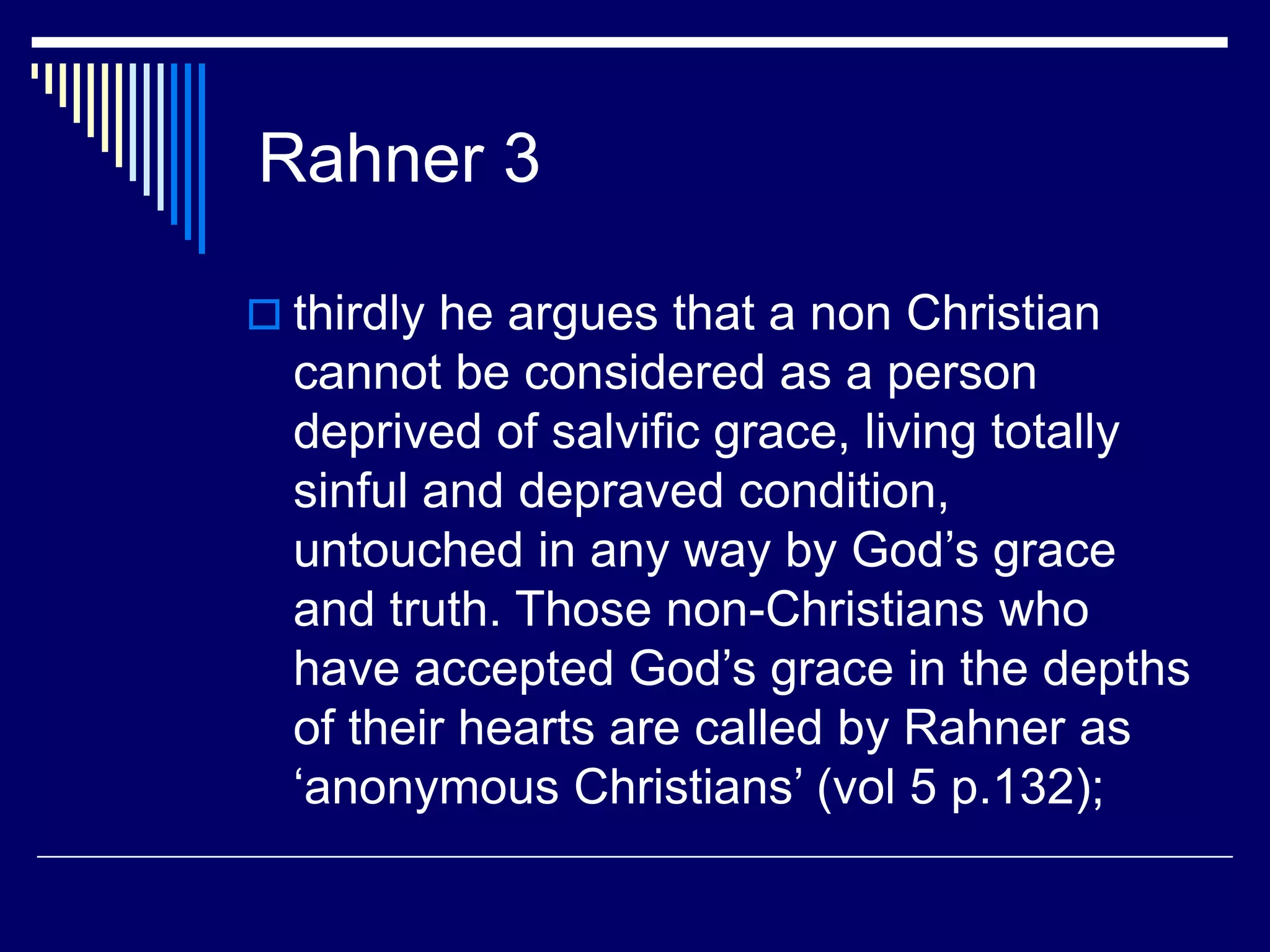 Rahner 3
 thirdly he argues that a non Christian
cannot be considered as a person
deprived of salvific grace, living totally
sinful and depraved condition,
untouched in any way by God’s grace
and truth. Those non-Christians who
have accepted God’s grace in the depths
of their hearts are called by Rahner as
‘anonymous Christians’ (vol 5 p.132);
 