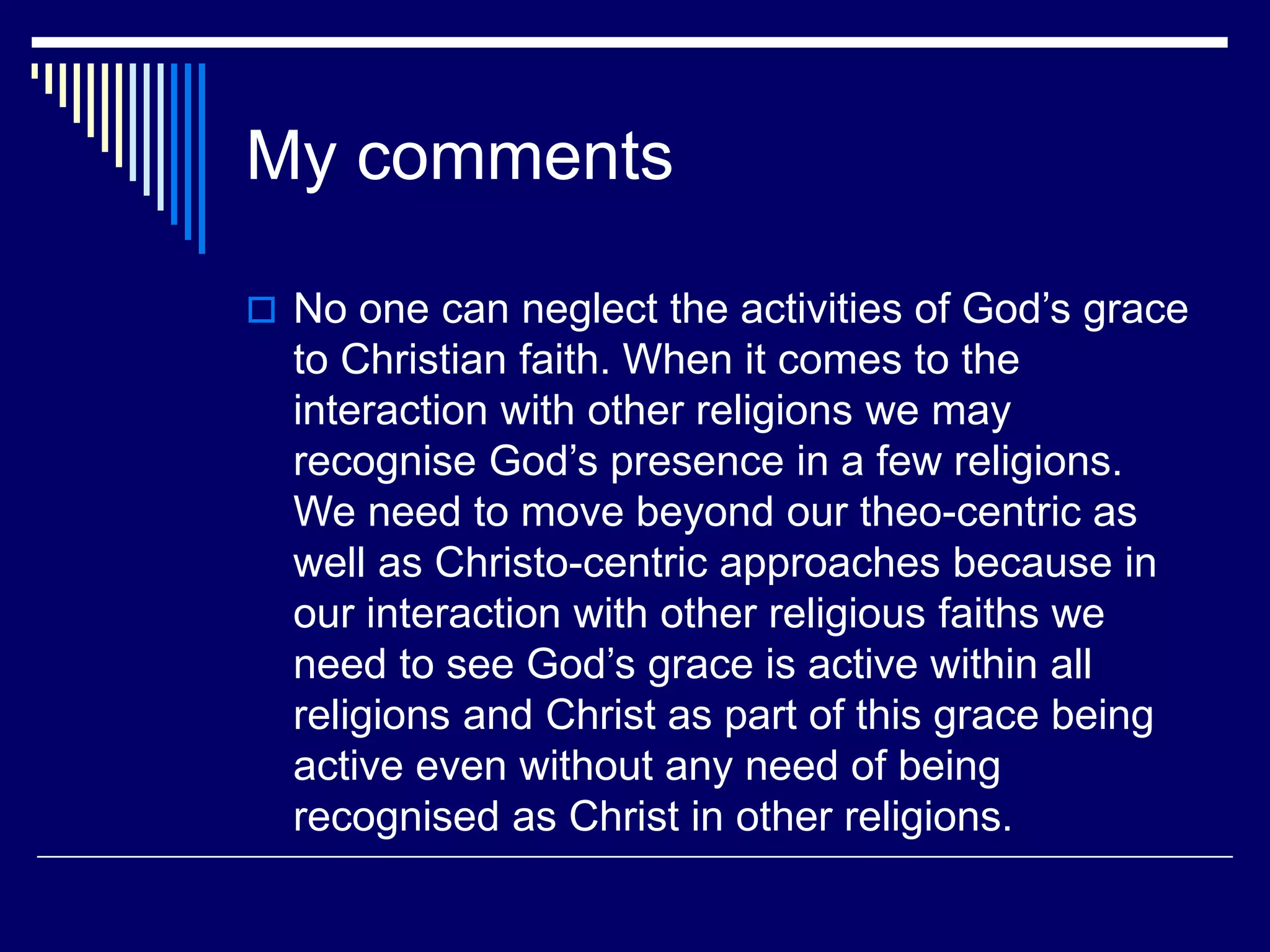 My comments
 No one can neglect the activities of God’s grace
to Christian faith. When it comes to the
interaction with other religions we may
recognise God’s presence in a few religions.
We need to move beyond our theo-centric as
well as Christo-centric approaches because in
our interaction with other religious faiths we
need to see God’s grace is active within all
religions and Christ as part of this grace being
active even without any need of being
recognised as Christ in other religions.
 