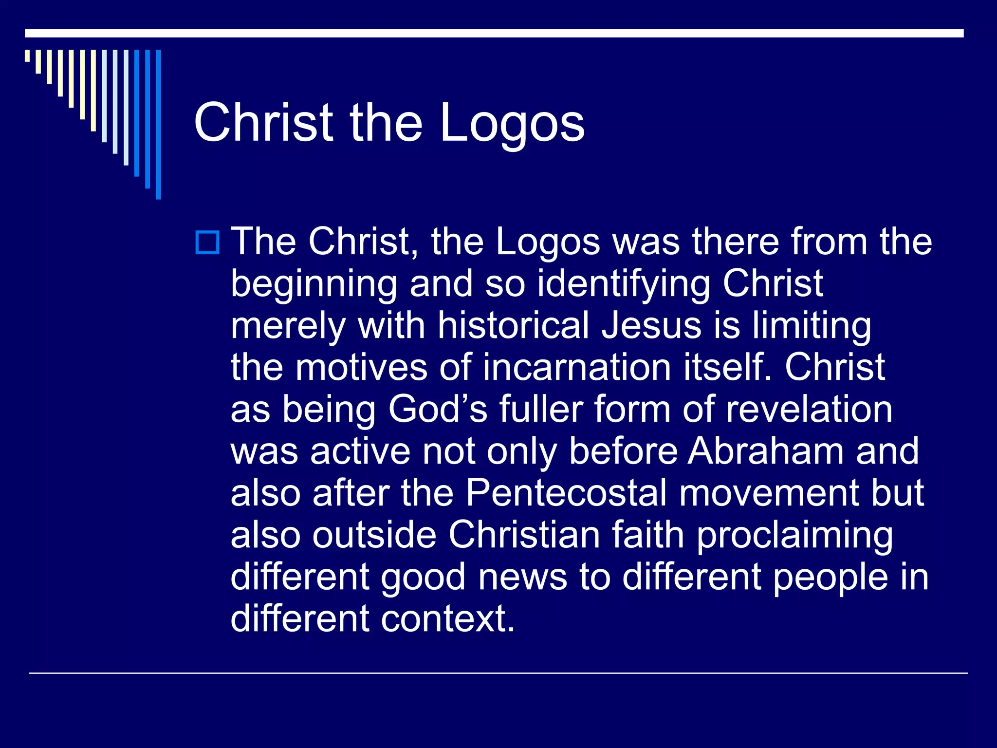 Christ the Logos
 The Christ, the Logos was there from the
beginning and so identifying Christ
merely with historical Jesus is limiting
the motives of incarnation itself. Christ
as being God’s fuller form of revelation
was active not only before Abraham and
also after the Pentecostal movement but
also outside Christian faith proclaiming
different good news to different people in
different context.
 