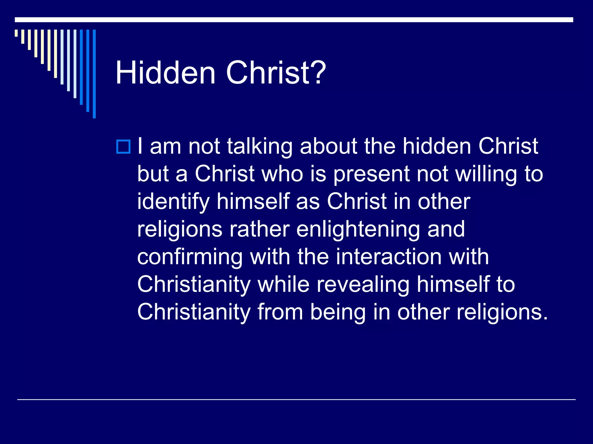 Hidden Christ?
 I am not talking about the hidden Christ
but a Christ who is present not willing to
identify himself as Christ in other
religions rather enlightening and
confirming with the interaction with
Christianity while revealing himself to
Christianity from being in other religions.
 