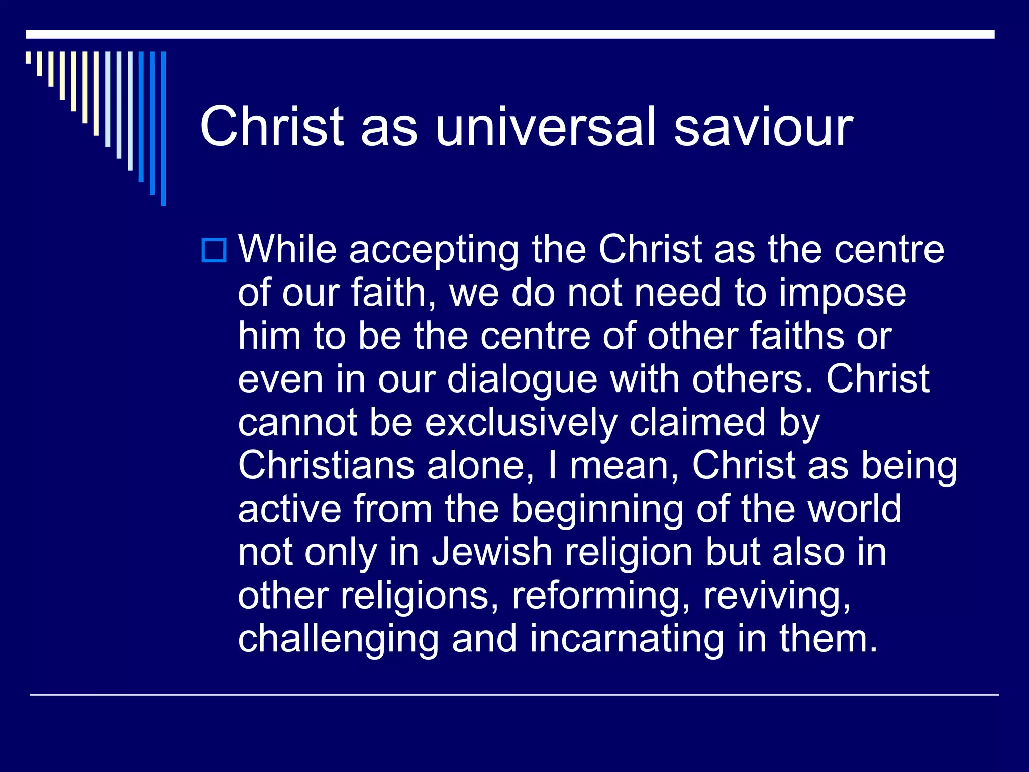 Christ as universal saviour
 While accepting the Christ as the centre
of our faith, we do not need to impose
him to be the centre of other faiths or
even in our dialogue with others. Christ
cannot be exclusively claimed by
Christians alone, I mean, Christ as being
active from the beginning of the world
not only in Jewish religion but also in
other religions, reforming, reviving,
challenging and incarnating in them.
 