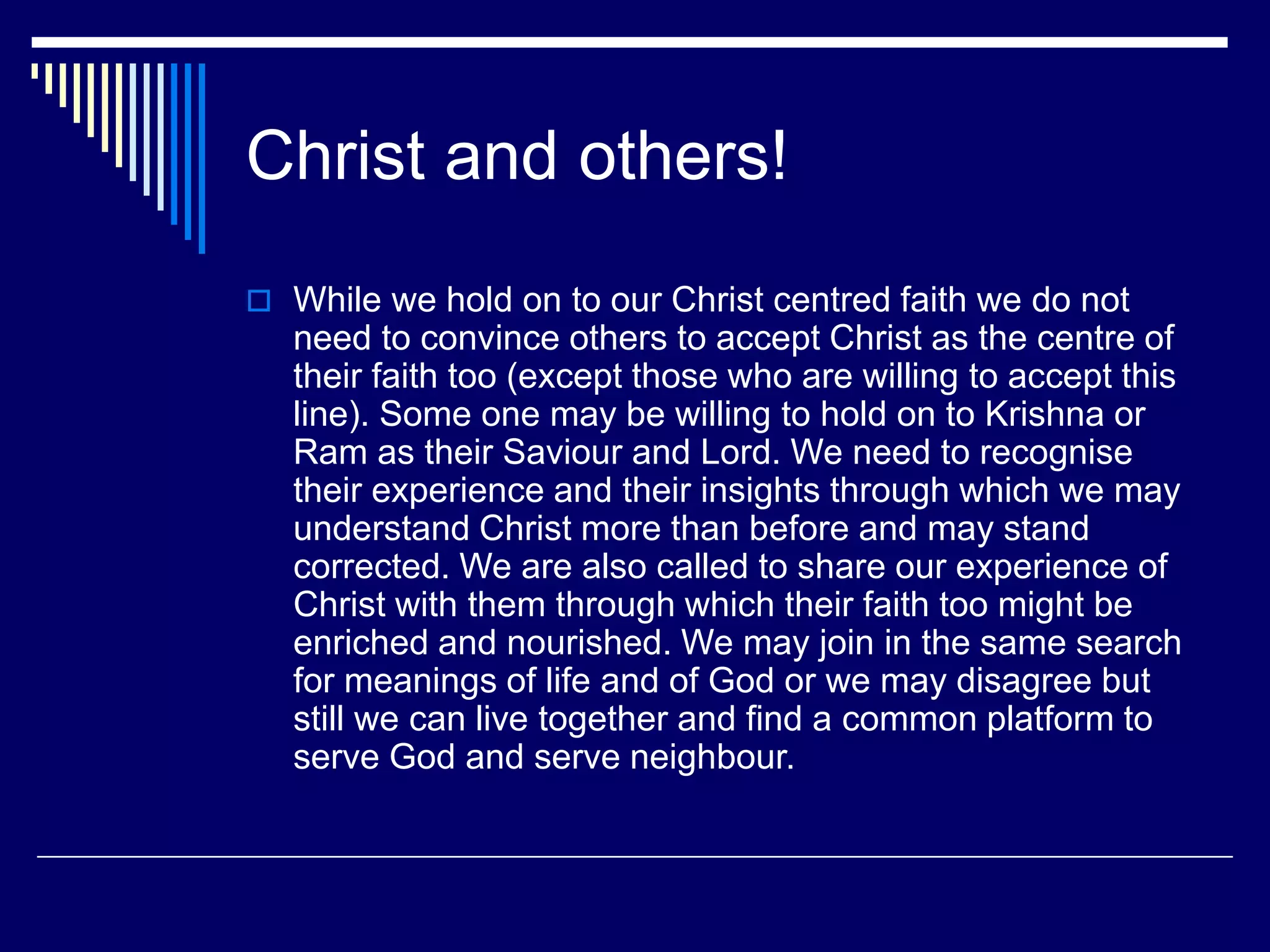 Christ and others!
 While we hold on to our Christ centred faith we do not
need to convince others to accept Christ as the centre of
their faith too (except those who are willing to accept this
line). Some one may be willing to hold on to Krishna or
Ram as their Saviour and Lord. We need to recognise
their experience and their insights through which we may
understand Christ more than before and may stand
corrected. We are also called to share our experience of
Christ with them through which their faith too might be
enriched and nourished. We may join in the same search
for meanings of life and of God or we may disagree but
still we can live together and find a common platform to
serve God and serve neighbour.
 