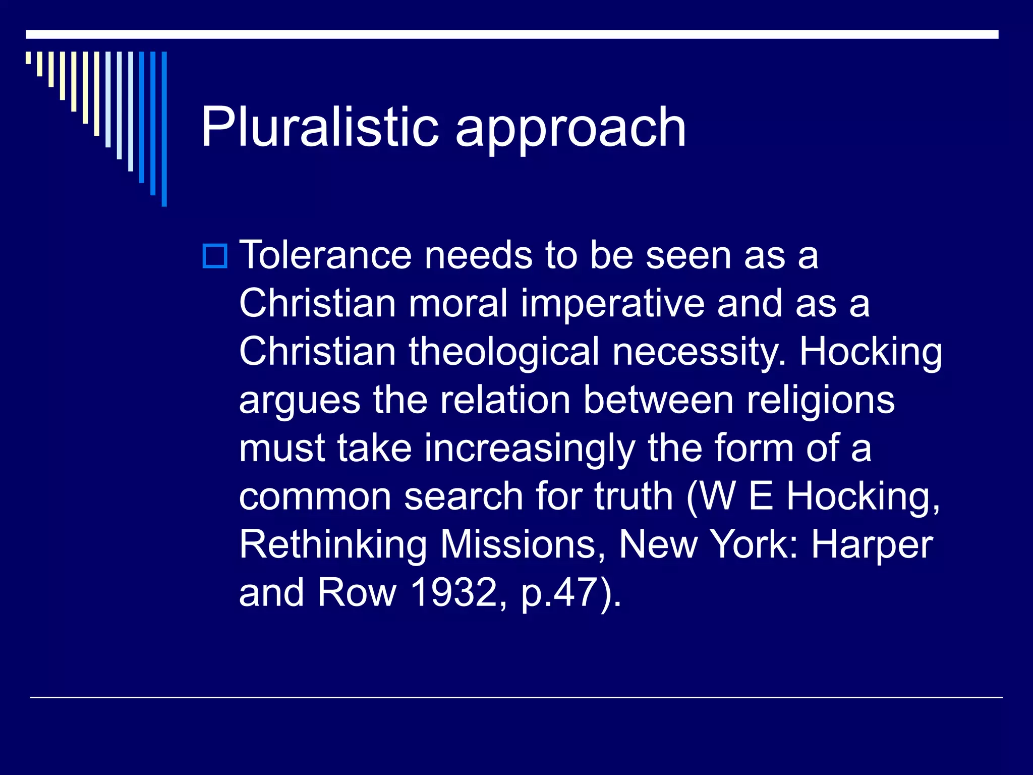 Pluralistic approach
 Tolerance needs to be seen as a
Christian moral imperative and as a
Christian theological necessity. Hocking
argues the relation between religions
must take increasingly the form of a
common search for truth (W E Hocking,
Rethinking Missions, New York: Harper
and Row 1932, p.47).
 