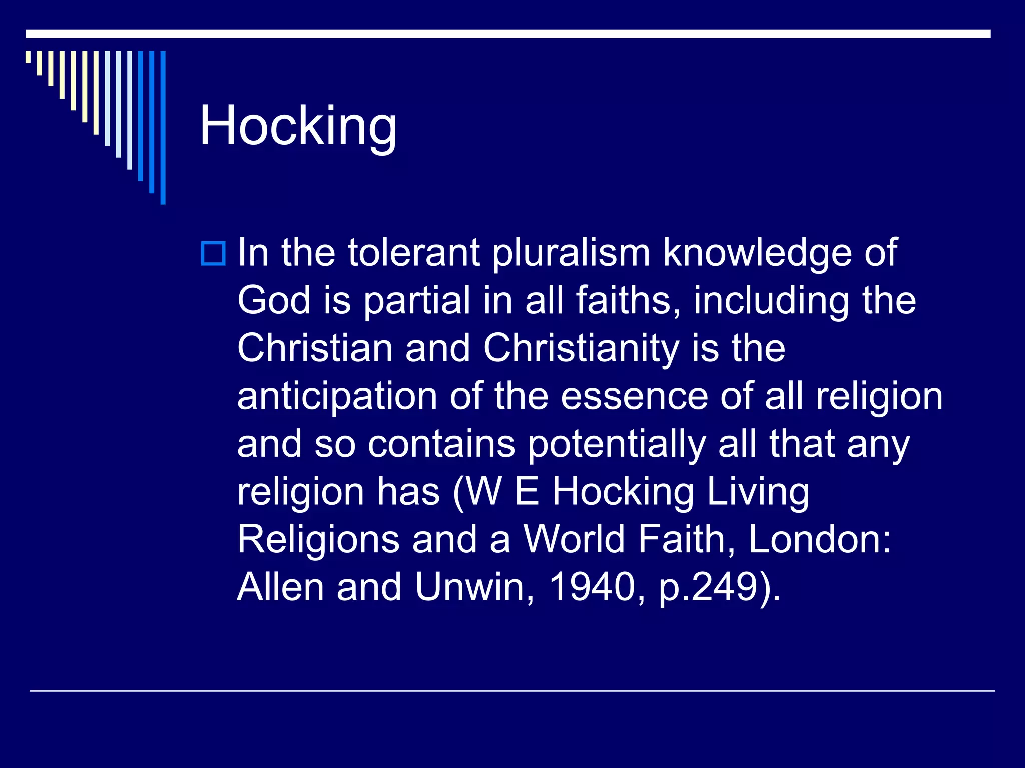 Hocking
 In the tolerant pluralism knowledge of
God is partial in all faiths, including the
Christian and Christianity is the
anticipation of the essence of all religion
and so contains potentially all that any
religion has (W E Hocking Living
Religions and a World Faith, London:
Allen and Unwin, 1940, p.249).
 