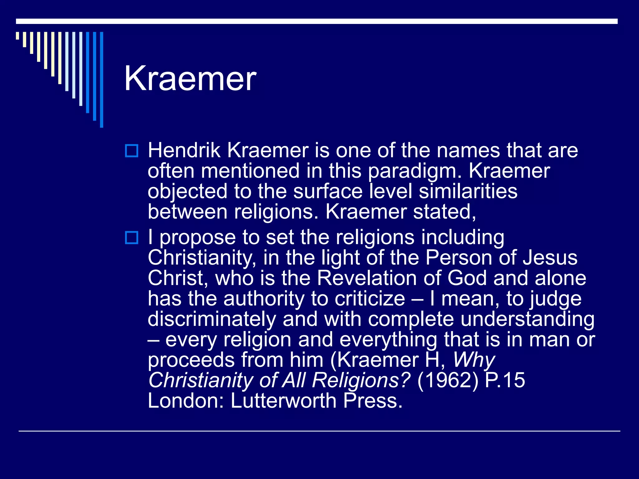 Kraemer
 Hendrik Kraemer is one of the names that are
often mentioned in this paradigm. Kraemer
objected to the surface level similarities
between religions. Kraemer stated,
 I propose to set the religions including
Christianity, in the light of the Person of Jesus
Christ, who is the Revelation of God and alone
has the authority to criticize – I mean, to judge
discriminately and with complete understanding
– every religion and everything that is in man or
proceeds from him (Kraemer H, Why
Christianity of All Religions? (1962) P.15
London: Lutterworth Press.
 