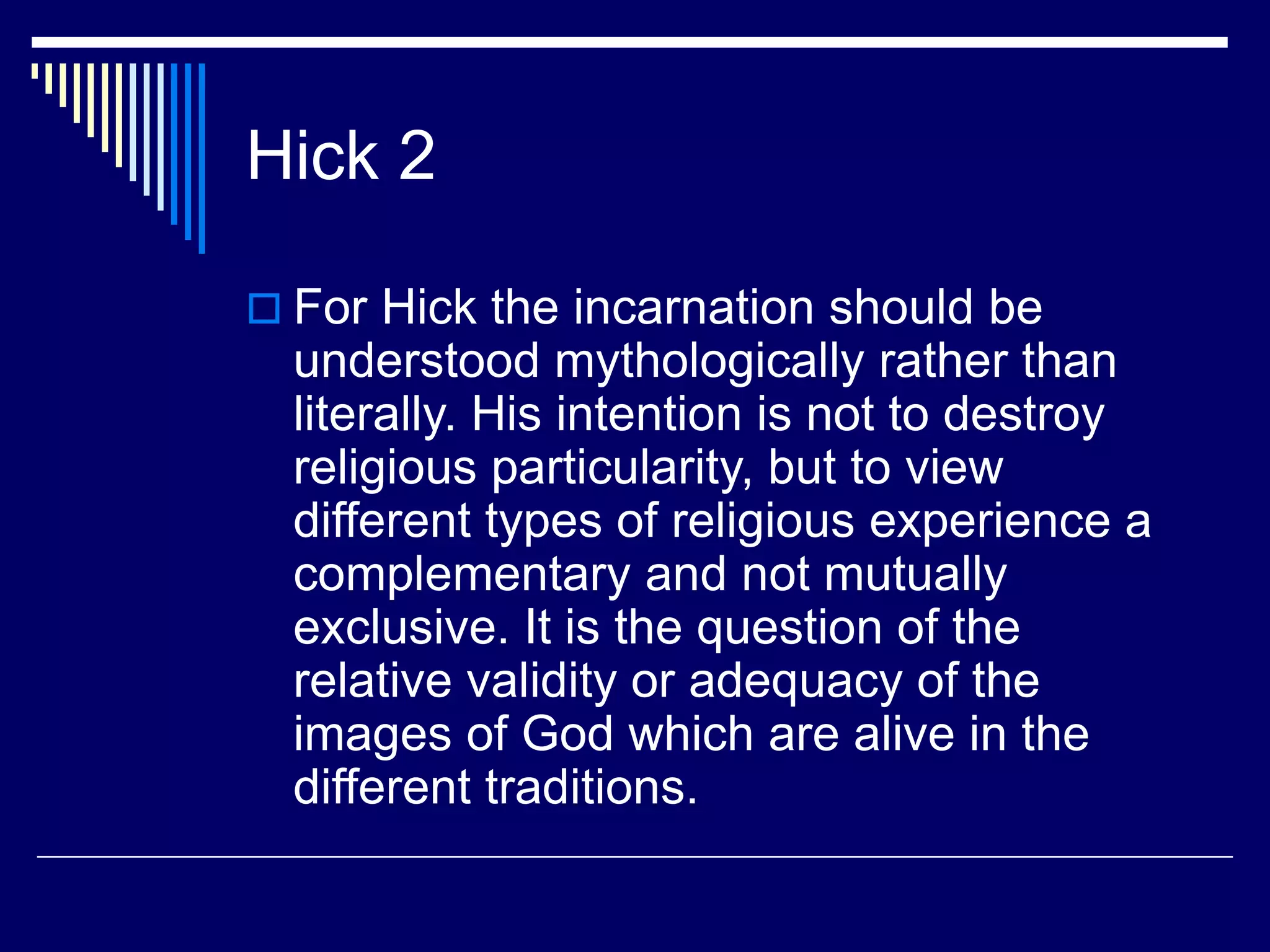 Hick 2
 For Hick the incarnation should be
understood mythologically rather than
literally. His intention is not to destroy
religious particularity, but to view
different types of religious experience a
complementary and not mutually
exclusive. It is the question of the
relative validity or adequacy of the
images of God which are alive in the
different traditions.
 