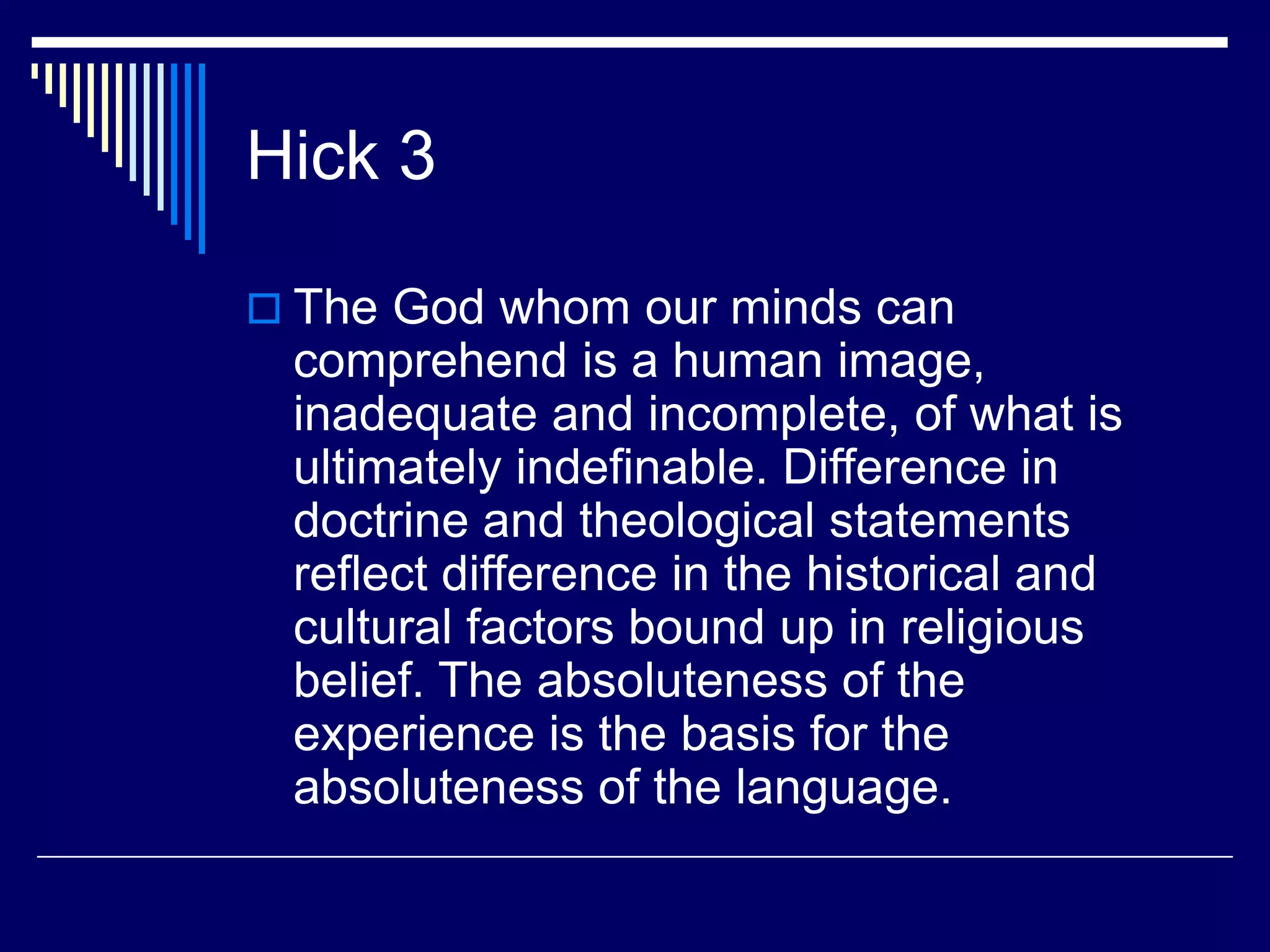 Hick 3
 The God whom our minds can
comprehend is a human image,
inadequate and incomplete, of what is
ultimately indefinable. Difference in
doctrine and theological statements
reflect difference in the historical and
cultural factors bound up in religious
belief. The absoluteness of the
experience is the basis for the
absoluteness of the language.
 