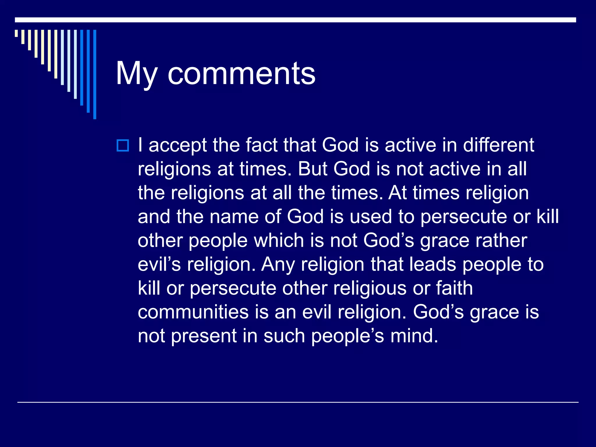 My comments
 I accept the fact that God is active in different
religions at times. But God is not active in all
the religions at all the times. At times religion
and the name of God is used to persecute or kill
other people which is not God’s grace rather
evil’s religion. Any religion that leads people to
kill or persecute other religious or faith
communities is an evil religion. God’s grace is
not present in such people’s mind.
 