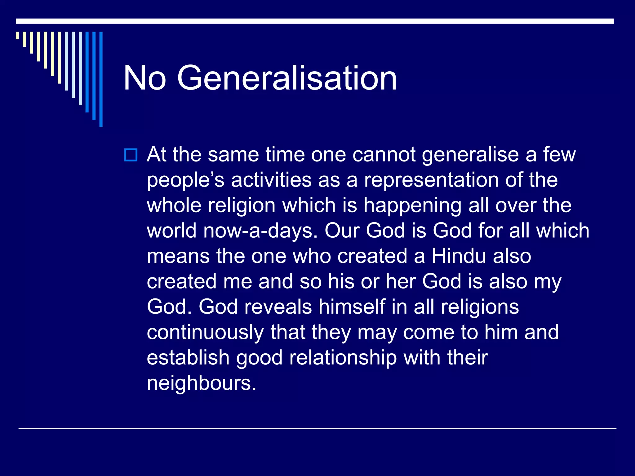 No Generalisation
 At the same time one cannot generalise a few
people’s activities as a representation of the
whole religion which is happening all over the
world now-a-days. Our God is God for all which
means the one who created a Hindu also
created me and so his or her God is also my
God. God reveals himself in all religions
continuously that they may come to him and
establish good relationship with their
neighbours.
 