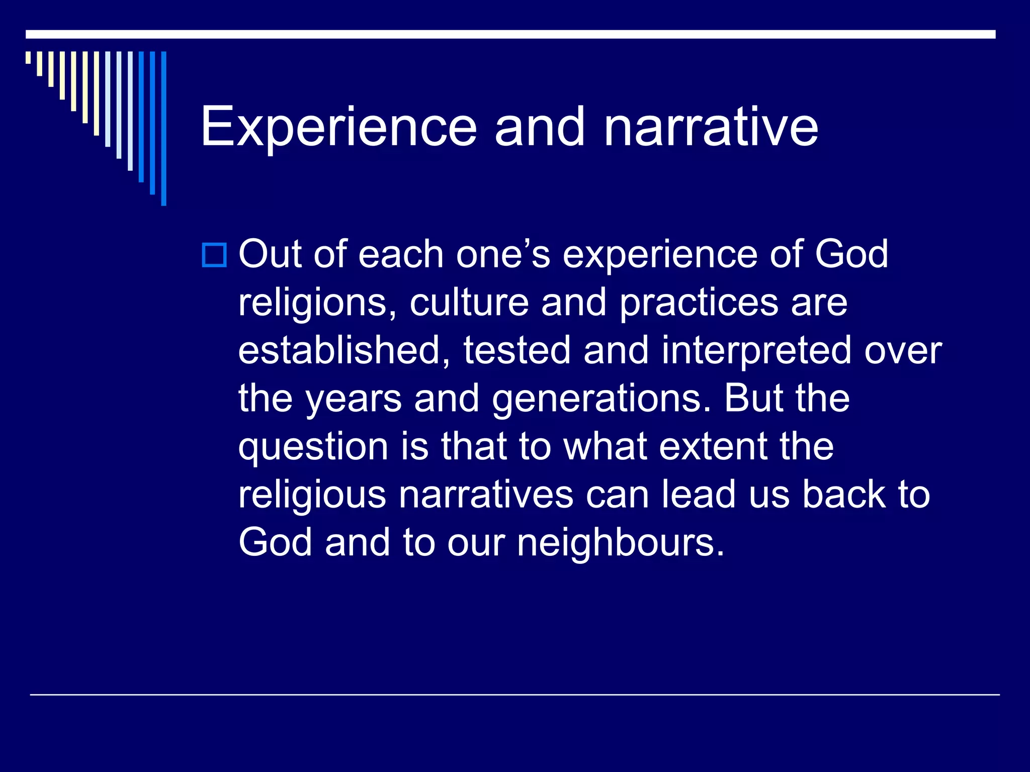 Experience and narrative
 Out of each one’s experience of God
religions, culture and practices are
established, tested and interpreted over
the years and generations. But the
question is that to what extent the
religious narratives can lead us back to
God and to our neighbours.
 