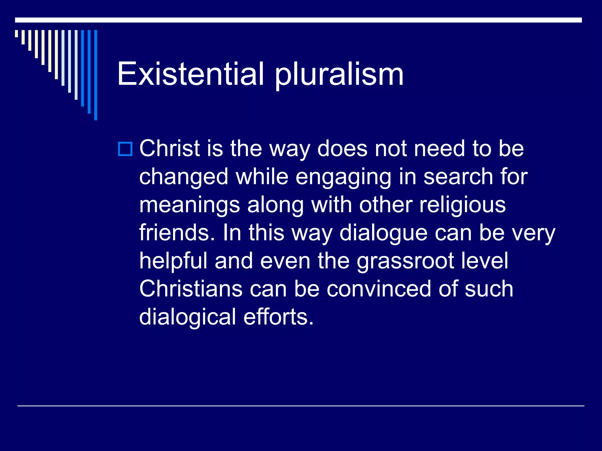 Existential pluralism
 Christ is the way does not need to be
changed while engaging in search for
meanings along with other religious
friends. In this way dialogue can be very
helpful and even the grassroot level
Christians can be convinced of such
dialogical efforts.
 