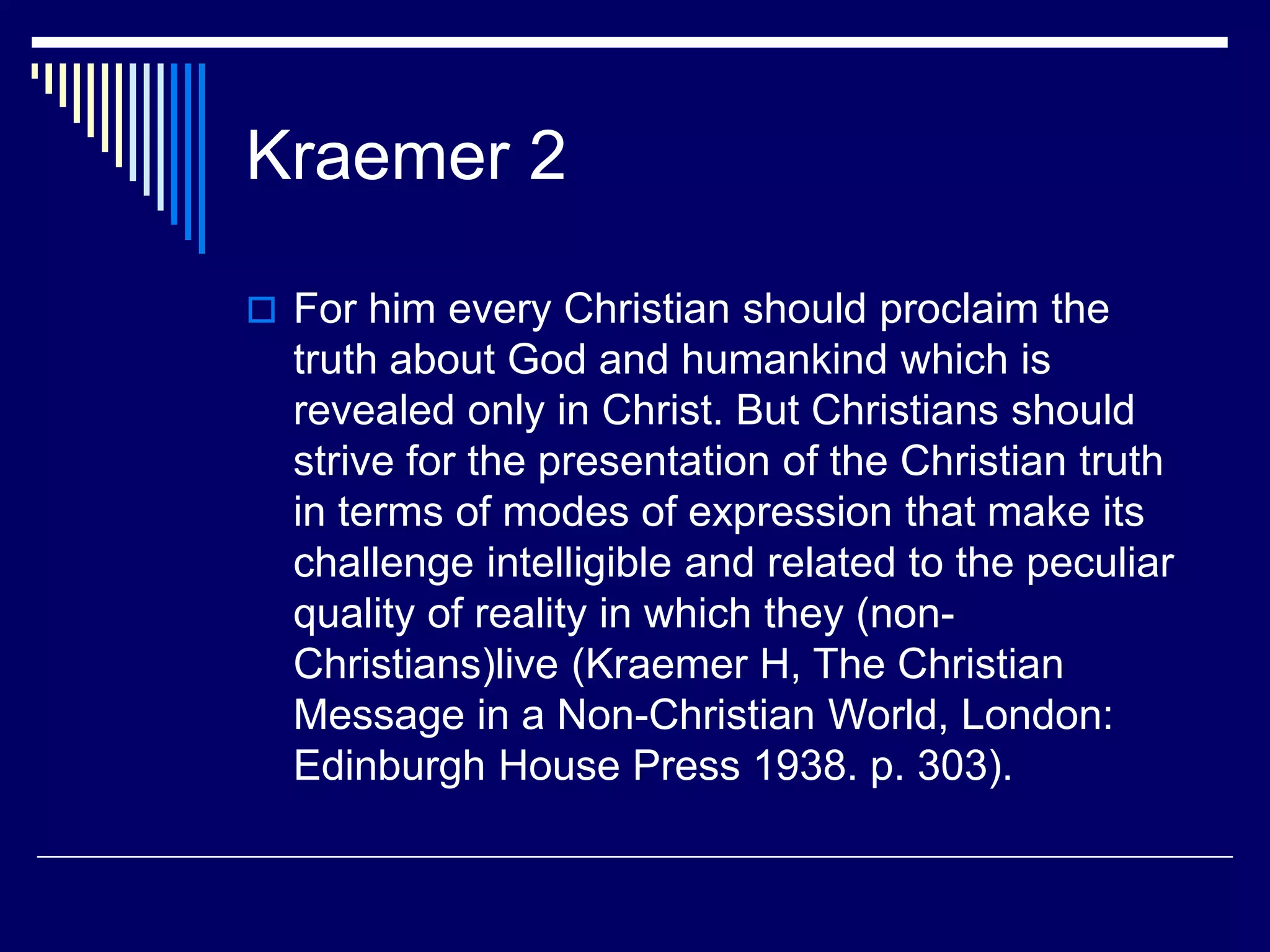 Kraemer 2
 For him every Christian should proclaim the
truth about God and humankind which is
revealed only in Christ. But Christians should
strive for the presentation of the Christian truth
in terms of modes of expression that make its
challenge intelligible and related to the peculiar
quality of reality in which they (non-
Christians)live (Kraemer H, The Christian
Message in a Non-Christian World, London:
Edinburgh House Press 1938. p. 303).
 
