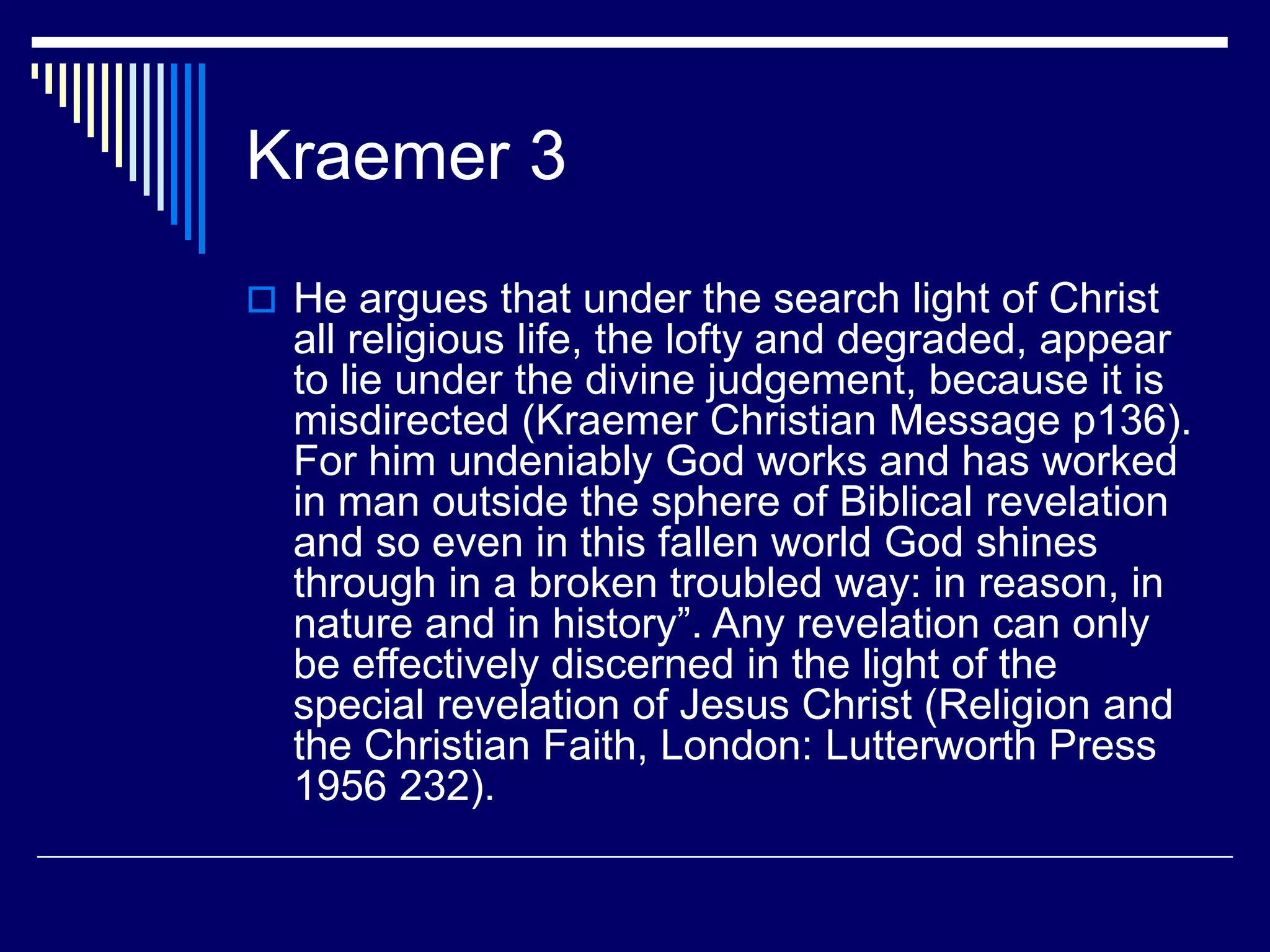 Kraemer 3
 He argues that under the search light of Christ
all religious life, the lofty and degraded, appear
to lie under the divine judgement, because it is
misdirected (Kraemer Christian Message p136).
For him undeniably God works and has worked
in man outside the sphere of Biblical revelation
and so even in this fallen world God shines
through in a broken troubled way: in reason, in
nature and in history”. Any revelation can only
be effectively discerned in the light of the
special revelation of Jesus Christ (Religion and
the Christian Faith, London: Lutterworth Press
1956 232).
 