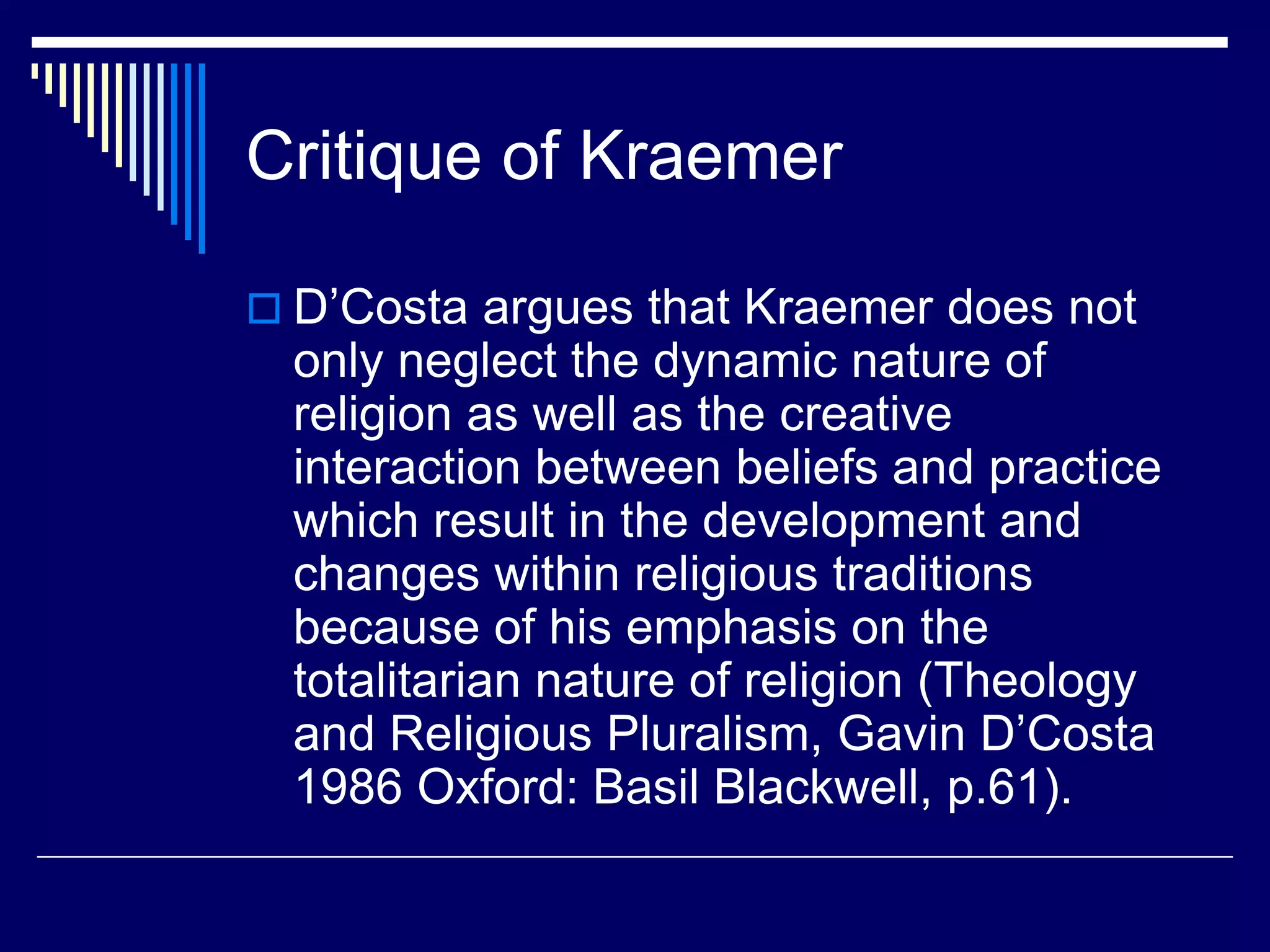 Critique of Kraemer
 D’Costa argues that Kraemer does not
only neglect the dynamic nature of
religion as well as the creative
interaction between beliefs and practice
which result in the development and
changes within religious traditions
because of his emphasis on the
totalitarian nature of religion (Theology
and Religious Pluralism, Gavin D’Costa
1986 Oxford: Basil Blackwell, p.61).
 