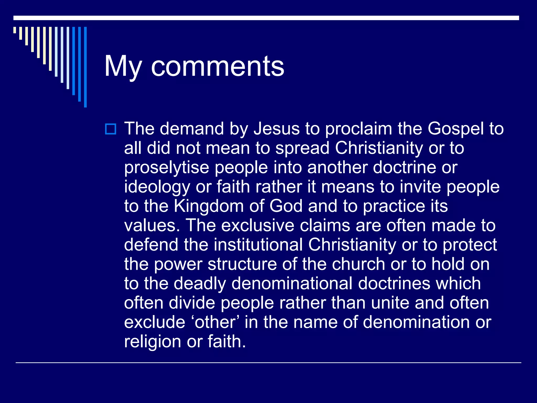 My comments
 The demand by Jesus to proclaim the Gospel to
all did not mean to spread Christianity or to
proselytise people into another doctrine or
ideology or faith rather it means to invite people
to the Kingdom of God and to practice its
values. The exclusive claims are often made to
defend the institutional Christianity or to protect
the power structure of the church or to hold on
to the deadly denominational doctrines which
often divide people rather than unite and often
exclude ‘other’ in the name of denomination or
religion or faith.
 