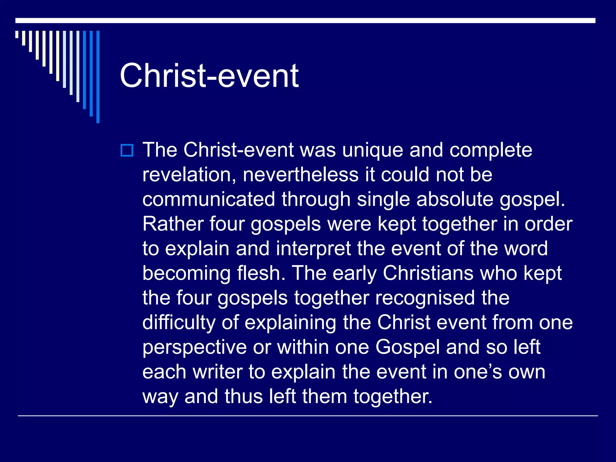 Christ-event
 The Christ-event was unique and complete
revelation, nevertheless it could not be
communicated through single absolute gospel.
Rather four gospels were kept together in order
to explain and interpret the event of the word
becoming flesh. The early Christians who kept
the four gospels together recognised the
difficulty of explaining the Christ event from one
perspective or within one Gospel and so left
each writer to explain the event in one’s own
way and thus left them together.
 