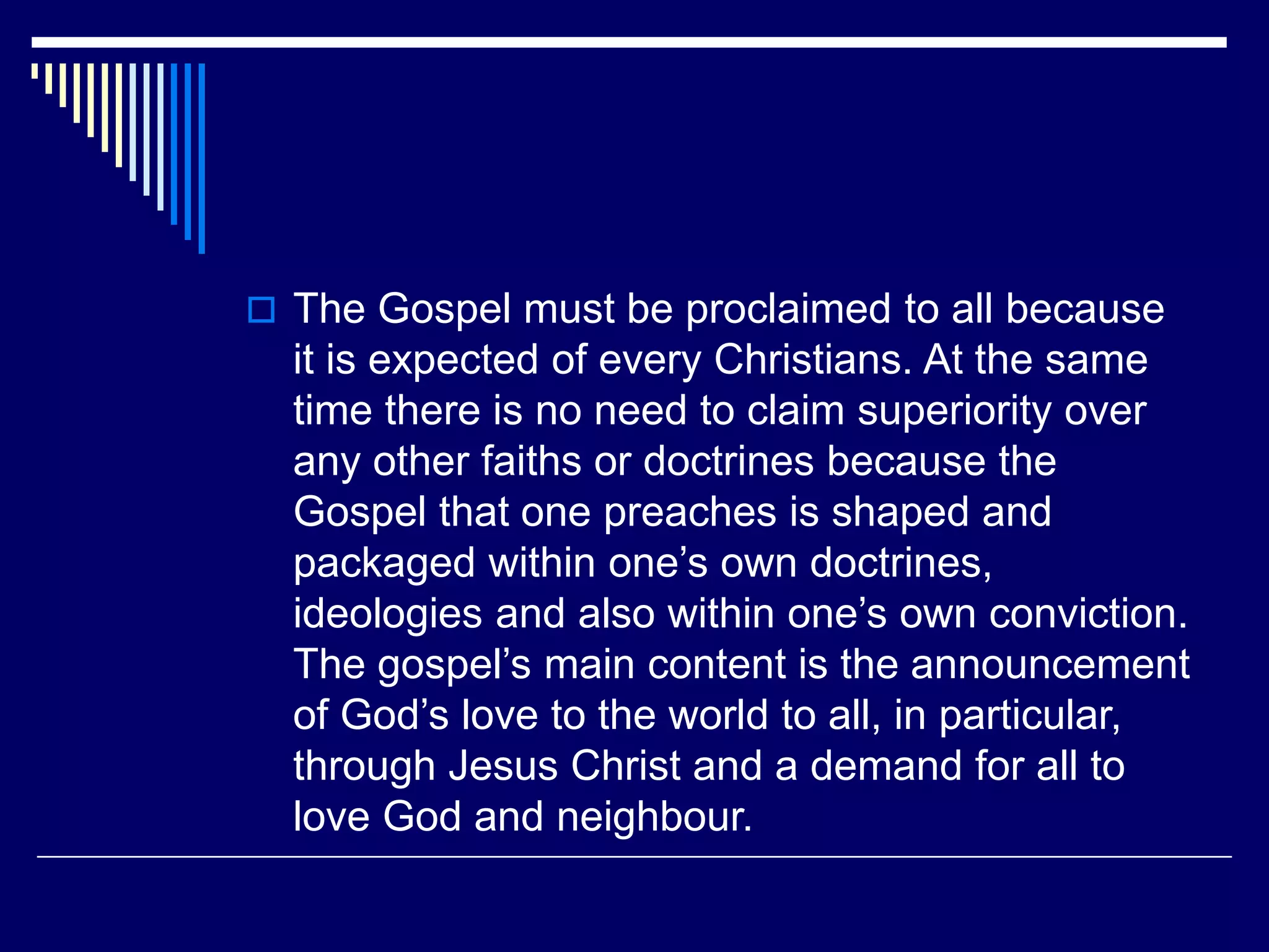  The Gospel must be proclaimed to all because
it is expected of every Christians. At the same
time there is no need to claim superiority over
any other faiths or doctrines because the
Gospel that one preaches is shaped and
packaged within one’s own doctrines,
ideologies and also within one’s own conviction.
The gospel’s main content is the announcement
of God’s love to the world to all, in particular,
through Jesus Christ and a demand for all to
love God and neighbour.
 