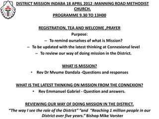 • DISTRICT MISSION INDABA 18 APRIL 2012 :MANNING ROAD METHODIST
                              CHURCH.
                    PROGRAMME 9.30 TO 13H00

                REGISTRATION, TEA AND WELCOME ,PRAYER
                                 Purpose:
                   – To remind ourselves of what is Mission?
          – To be updated with the latest thinking at Connexional level
              – To review our way of doing mission in the District.

                         WHAT IS MISSION?
            • Rev Dr Mvume Dandala -Questions and responses

    WHAT IS THE LATEST THINKING ON MISSION FROM THE CONNEXION?
            • Rev Emmanuel Gabriel - Question and answers.

        REVIEWING OUR WAY OF DOING MISSION IN THE DISTRICT.
“The way I see the role of the District” “and “Reaching 1 million people in our
                  District over five years.” Bishop Mike Vorster
 