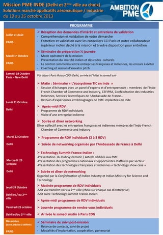 PROGRAMME
Juillet et Août
PARIS
 Réception des demandes d’intérêt et entretiens de validation
- Compréhension et validation de votre démarche
- Entretien et validation avec les conseillers CCI Paris et notre collaborateur
ingénieur indien dédié à la mission et à votre disposition pour entretien
Mardi 1er
Octobre
PARIS
 Séminaire de préparation ½ journée
- Mode opératoire de la mission
- Présentation du marché indien et des codes culturels
- Le contrat commercial entre entreprises françaises et indiennes, les erreurs à éviter
- Coaching et session d’elevator pitch
Samedi 19 Octobre
Paris – New Dehli
Vol départ Paris Roissy CDG- Delhi, arrivée à l’hôtel le samedi soir
Lundi 21 Octobre
Delhi
 Matin : Séminaire « L’écosystème TIC en Inde »
- Session d’échanges avec un panel d’experts et d’entrepreneurs : membres de l’Indo-
French Chamber of Commerce and Industry, CEFIPRA, Confédération des Industries
Indiennes, Services Scientifiques de l’Ambassade de France…
- Retours d’expériences et témoignages de PME implantées en Inde
 Après-midi RDV
- Programme de RDV individuels
- Visite d’une entreprise indienne
 Soirée et dîner networking
Dîner collectif avec les entreprises françaises et indiennes membres de l‘Indo-French
Chamber of Commerce and Industry
Mardi 22 Octobre
Delhi
 Programme de RDV individuels (2 à 3 RDV)
 Soirée de networking organisée par l’Ambassade de France à Delhi
Mercredi 23
Octobre
Delhi
 Technology Summit Franco-Indien :
-Présentation du Hub Systematic / Astech dédiées aux PME
-Présentation des programmes nationaux et opportunités d’affaires par secteur
-Présentation des technologies françaises et indiennes « technology show case »
 Soirée et dîner de networking
Organisé par la Confederation of Indian Industry et Indian Ministry for Science and
Technology
Jeudi 24 Octobre
Dehli et / ou 2ème
ville
 Matinée programme de RDV individuels
-Soit via transfert vers la 2nde
ville (choix sur chaque cas d’entreprise)
-Soit suite Technology Summit Franco-Indien
 Après-midi programme de RDV individuels
Vendredi 25 octobre
Dehli et/ou 2ème
ville
 Journée programme de rendez-vous individuels
 Arrivée le samedi matin à Paris CDG
Décembre
(date précise à définir)
PARIS
 Séminaire de suivi post-mission
- Relance de contacts, suivi de projet
- Modalités d’implantation, coopération, partenariat
Mission PME INDEMission PME INDE (Delhi et 2(Delhi et 2èmeème
ville au choix)ville au choix)
Solutions marché applicatifs aéronautique / industrieSolutions marché applicatifs aéronautique / industrie
du 19 au 26 octobre 2013du 19 au 26 octobre 2013
 