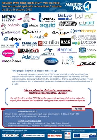 Le programme bénéfice
du soutien du Fonds Social
Européen et du Fonds Social Européen
de Développement Régional
Liste non exhaustive d’entreprises accompagnéesListe non exhaustive d’entreprises accompagnées
ces dernières années en Inde, US, Chineces dernières années en Inde, US, Chine
Ces trois dernières années, 70 PME franciliennes ont pris part aux missions internationales
du plan filière Ambition PME pour initier des opportunités commerciales et technologiques.
Prochaines missions 2013
Mission US Inde « systèmes complexes, embarqués temps réel, simulation » du 19 au 26 Octobre 2013
Mission Chine « TIC », du 30 Novembre au 7 Décembre 2013
Résultats tangibles depuis 2009
13 missions sur les US, Inde et Chine, 18 implantations, 3 hubs (Pékin, Boston, Mumbai)
13 collaborations commerciales, 11 industrielles et 8 technologiques au sortir des missions
Agenda
Le Programme AMBITION PME bénéficie du soutien de :Cette mission est proposée dans le cadre
du Programme AMBITION PME par :
Témoignage de Didier Robert, directeur de Géoconcept
Le voyage de prospection organisé par la CCIP nous a permis de prendre contact avec des
interlocuteurs et entreprises clés des marchés visés. Les retombées ont été excellentes avec une
implication rapide dans des projets clients. Une des conditions de cette réussite fut un contact régulier
avec les équipes de la CCIP permettant d’affiner le discours et la cible des opérations préparatoires à
la visite.
Mission PME INDEMission PME INDE (Delhi et 2(Delhi et 2èmeème
ville au choix)ville au choix)
Solutions marché applicatifs aéronautique / industrieSolutions marché applicatifs aéronautique / industrie
du 19 au 26 octobre 2013du 19 au 26 octobre 2013
 