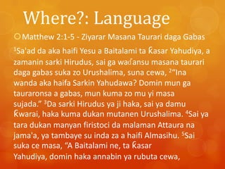 Where?: Language
Matthew 2:1-5 - Ziyarar Masana Taurari daga Gabas
da aka haifi Yesu a Baitalami ta ƙasar Yahudiya, a
zamanin sarki Hirudus, sai ga waɗansu masana taurari
daga gabas suka zo Urushalima, suna cewa, 2“Ina
wanda aka haifa Sarkin Yahudawa? Domin mun ga
tauraronsa a gabas, mun kuma zo mu yi masa
sujada.” 3Da sarki Hirudus ya ji haka, sai ya damu
ƙwarai, haka kuma dukan mutanen Urushalima. 4Sai ya
tara dukan manyan firistoci da malaman Attaura na
jama'a, ya tambaye su inda za a haifi Almasihu. 5Sai
suka ce masa, “A Baitalami ne, ta ƙasar
Yahudiya, domin haka annabin ya rubuta cewa,
1Sa'ad

 