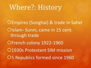Where?: History
Empires (Songhai) & trade in Sahel
Islam- Sunni, came in 15 cent.
through trade
French colony 1922-1960
1930s Protestant SIM mission
5 Republics formed since 1960

 
