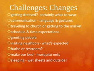 Challenges: Changes
getting dressed? certainly what to wear
communication - language & gestures
traveling to church or getting to the market
schedule & time expectations
greeting people
visiting neighbors- what’s expected
bathe or restroom?
make our bed - mosquito nets
sleeping - wet sheets and outside!

 