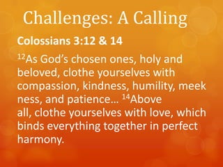 Challenges: A Calling
Colossians 3:12 & 14
12As God’s chosen ones, holy and
beloved, clothe yourselves with
compassion, kindness, humility, meek
ness, and patience… 14Above
all, clothe yourselves with love, which
binds everything together in perfect
harmony.

 