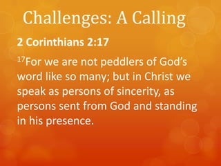 Challenges: A Calling
2 Corinthians 2:17
17For

we are not peddlers of God’s
word like so many; but in Christ we
speak as persons of sincerity, as
persons sent from God and standing
in his presence.

 