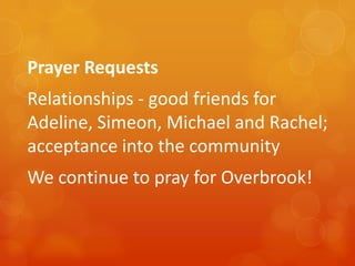 Prayer Requests

Relationships - good friends for
Adeline, Simeon, Michael and Rachel;
acceptance into the community
We continue to pray for Overbrook!

 