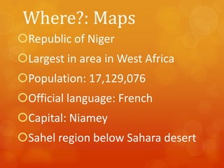 Where?: Maps
Republic of Niger

Largest in area in West Africa
Population: 17,129,076

Official language: French
Capital: Niamey

Sahel region below Sahara desert

 