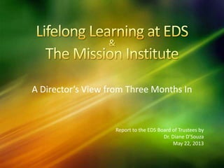 A Director’s View from Three Months In
Report to the EDS Board of Trustees by
Dr. Diane D’Souza
May 22, 2013
 