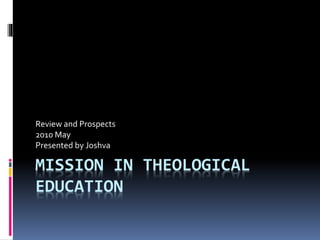 MISSION IN THEOLOGICAL
EDUCATION
Review and Prospects
2010 May
Presented by Joshva
 