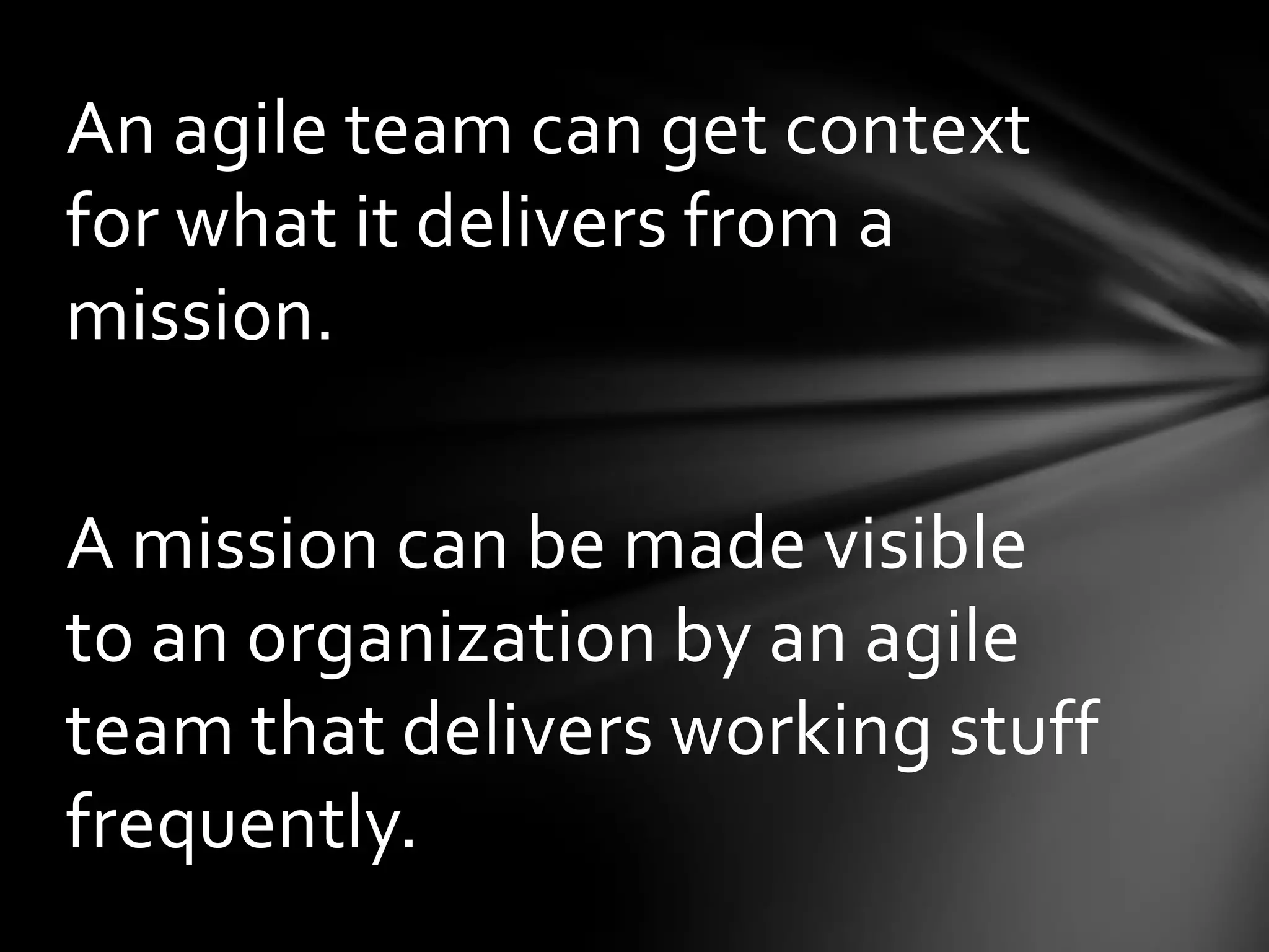 An agile team can get context
for what it delivers from a
mission.

A mission can be made visible
to an organization by an agile
team that delivers working stuff
frequently.
 